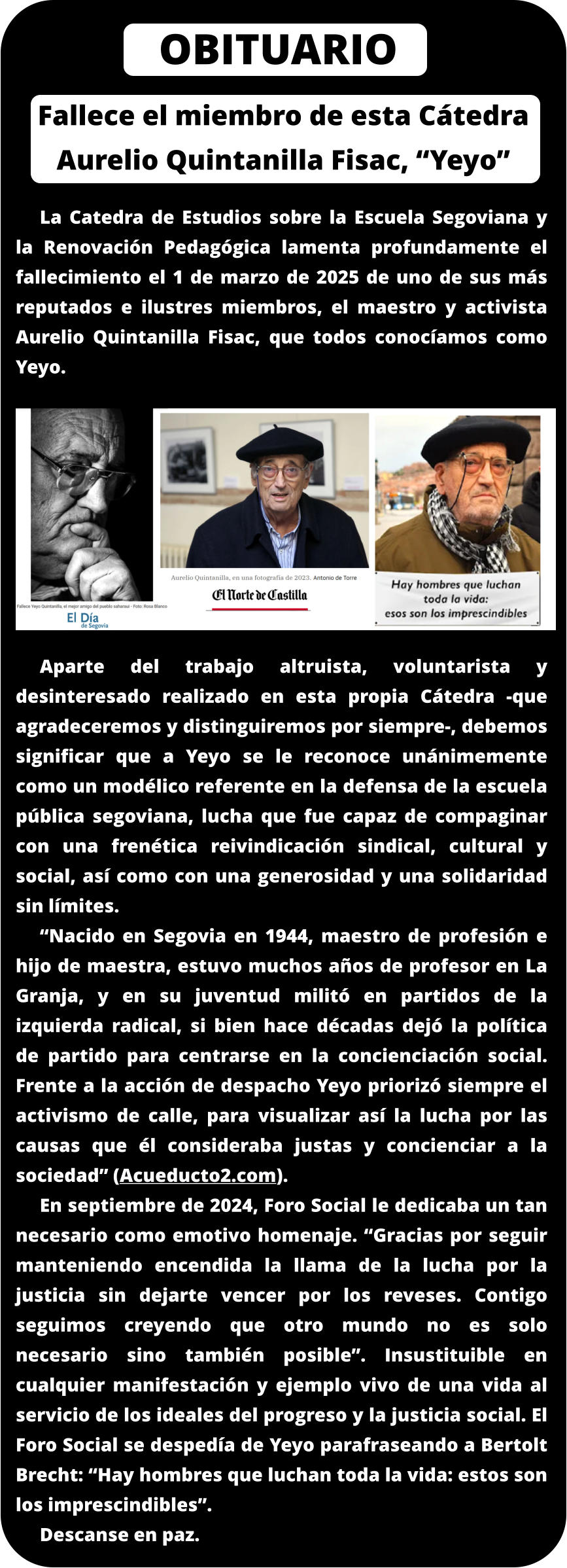 Fallece el miembro de esta Cátedra Aurelio Quintanilla Fisac, “Yeyo” La Catedra de Estudios sobre la Escuela Segoviana y la Renovación Pedagógica lamenta profundamente el fallecimiento el 1 de marzo de 2025 de uno de sus más reputados e ilustres miembros, el maestro y activista Aurelio Quintanilla Fisac, que todos conocíamos como Yeyo.          Aparte del trabajo altruista, voluntarista y desinteresado realizado en esta propia Cátedra -que agradeceremos y distinguiremos por siempre-, debemos significar que a Yeyo se le reconoce unánimemente como un modélico referente en la defensa de la escuela pública segoviana, lucha que fue capaz de compaginar con una frenética reivindicación sindical, cultural y social, así como con una generosidad y una solidaridad sin límites.  “Nacido en Segovia en 1944, maestro de profesión e hijo de maestra, estuvo muchos años de profesor en La Granja, y en su juventud militó en partidos de la izquierda radical, si bien hace décadas dejó la política de partido para centrarse en la concienciación social. Frente a la acción de despacho Yeyo priorizó siempre el activismo de calle, para visualizar así la lucha por las causas que él consideraba justas y concienciar a la sociedad” (Acueducto2.com). En septiembre de 2024, Foro Social le dedicaba un tan necesario como emotivo homenaje. “Gracias por seguir manteniendo encendida la llama de la lucha por la justicia sin dejarte vencer por los reveses. Contigo seguimos creyendo que otro mundo no es solo necesario sino también posible”. Insustituible en cualquier manifestación y ejemplo vivo de una vida al servicio de los ideales del progreso y la justicia social. El Foro Social se despedía de Yeyo parafraseando a Bertolt Brecht: “Hay hombres que luchan toda la vida: estos son los imprescindibles”. Descanse en paz.   OBITUARIO