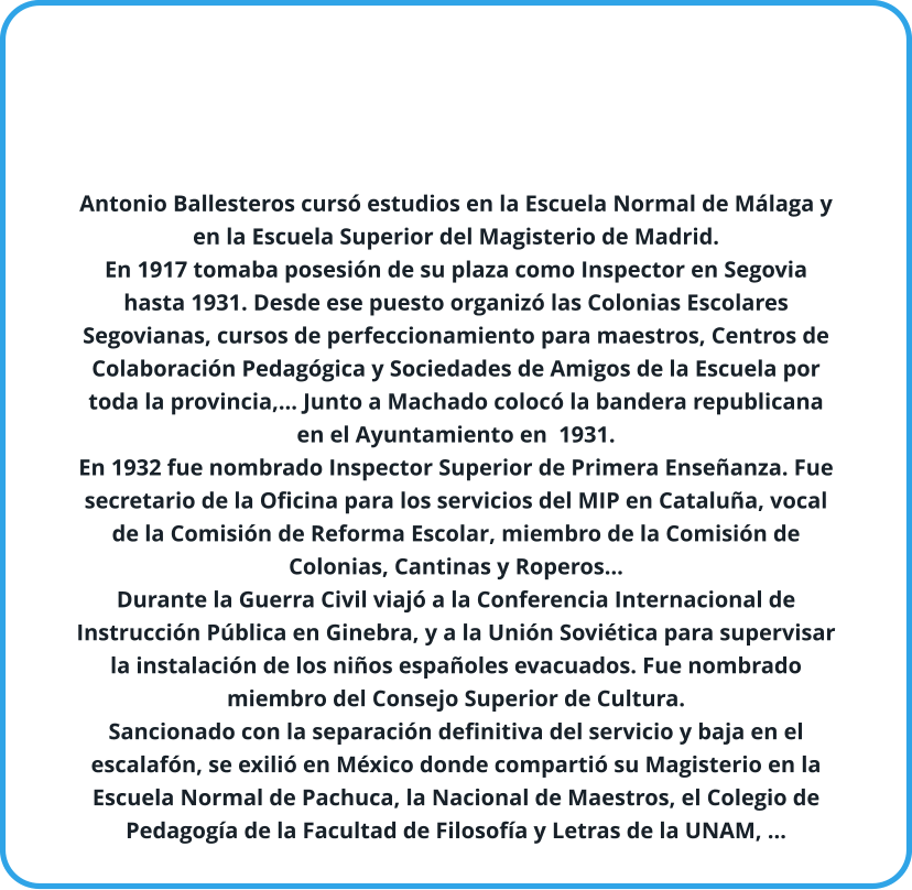 Antonio Ballesteros cursó estudios en la Escuela Normal de Málaga y en la Escuela Superior del Magisterio de Madrid. En 1917 tomaba posesión de su plaza como Inspector en Segovia hasta 1931. Desde ese puesto organizó las Colonias Escolares Segovianas, cursos de perfeccionamiento para maestros, Centros de Colaboración Pedagógica y Sociedades de Amigos de la Escuela por toda la provincia,… Junto a Machado colocó la bandera republicana en el Ayuntamiento en  1931. En 1932 fue nombrado Inspector Superior de Primera Enseñanza. Fue secretario de la Oficina para los servicios del MIP en Cataluña, vocal de la Comisión de Reforma Escolar, miembro de la Comisión de Colonias, Cantinas y Roperos… Durante la Guerra Civil viajó a la Conferencia Internacional de Instrucción Pública en Ginebra, y a la Unión Soviética para supervisar la instalación de los niños españoles evacuados. Fue nombrado miembro del Consejo Superior de Cultura. Sancionado con la separación definitiva del servicio y baja en el escalafón, se exilió en México donde compartió su Magisterio en la Escuela Normal de Pachuca, la Nacional de Maestros, el Colegio de Pedagogía de la Facultad de Filosofía y Letras de la UNAM, ...