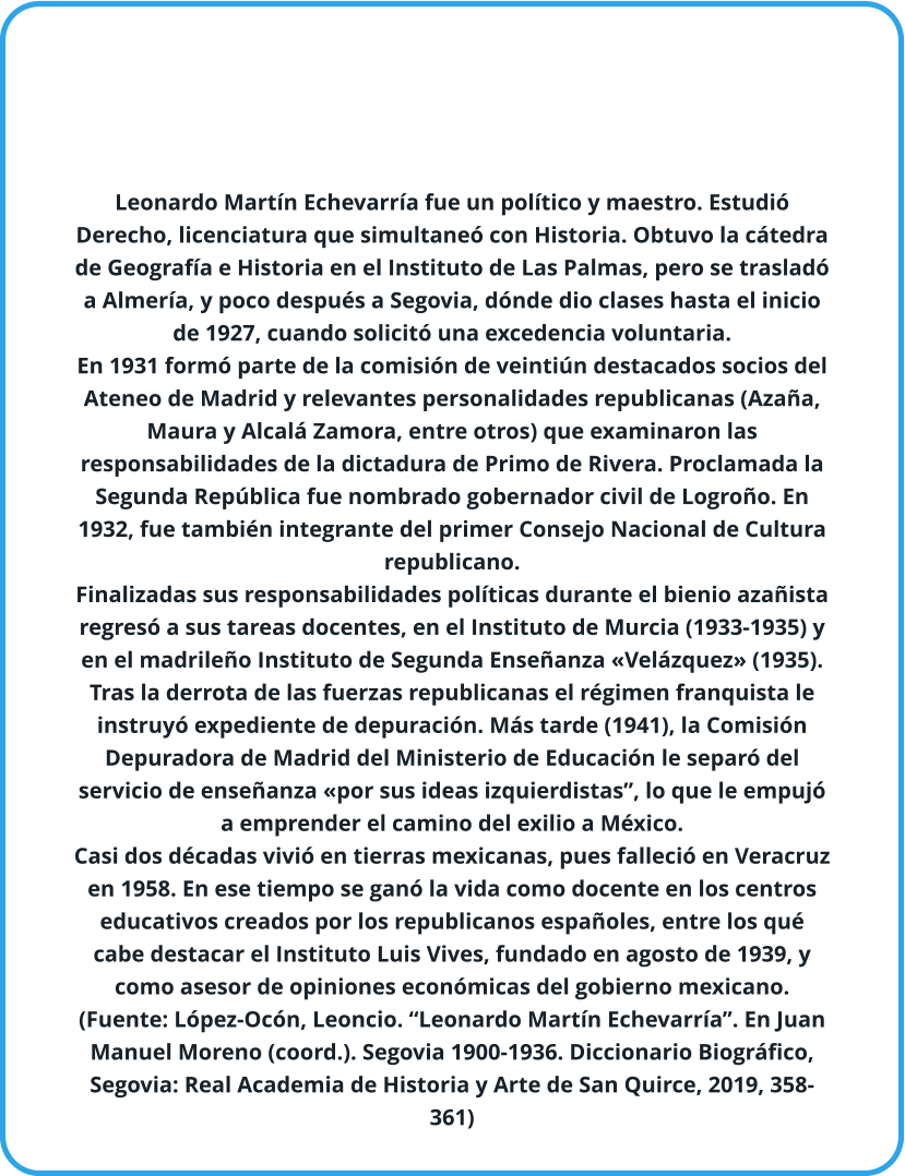 Leonardo Martín Echevarría fue un político y maestro. Estudió Derecho, licenciatura que simultaneó con Historia. Obtuvo la cátedra de Geografía e Historia en el Instituto de Las Palmas, pero se trasladó a Almería, y poco después a Segovia, dónde dio clases hasta el inicio de 1927, cuando solicitó una excedencia voluntaria. En 1931 formó parte de la comisión de veintiún destacados socios del Ateneo de Madrid y relevantes personalidades republicanas (Azaña, Maura y Alcalá Zamora, entre otros) que examinaron las responsabilidades de la dictadura de Primo de Rivera. Proclamada la Segunda República fue nombrado gobernador civil de Logroño. En 1932, fue también integrante del primer Consejo Nacional de Cultura republicano. Finalizadas sus responsabilidades políticas durante el bienio azañista regresó a sus tareas docentes, en el Instituto de Murcia (1933-1935) y en el madrileño Instituto de Segunda Enseñanza «Velázquez» (1935). Tras la derrota de las fuerzas republicanas el régimen franquista le instruyó expediente de depuración. Más tarde (1941), la Comisión Depuradora de Madrid del Ministerio de Educación le separó del servicio de enseñanza «por sus ideas izquierdistas”, lo que le empujó a emprender el camino del exilio a México. Casi dos décadas vivió en tierras mexicanas, pues falleció en Veracruz en 1958. En ese tiempo se ganó la vida como docente en los centros educativos creados por los republicanos españoles, entre los qué cabe destacar el Instituto Luis Vives, fundado en agosto de 1939, y como asesor de opiniones económicas del gobierno mexicano. (Fuente: López-Ocón, Leoncio. “Leonardo Martín Echevarría”. En Juan Manuel Moreno (coord.). Segovia 1900-1936. Diccionario Biográfico, Segovia: Real Academia de Historia y Arte de San Quirce, 2019, 358-361)