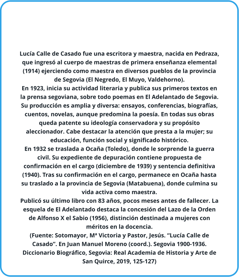 Lucía Calle de Casado fue una escritora y maestra, nacida en Pedraza, que ingresó al cuerpo de maestras de primera enseñanza elemental (1914) ejerciendo como maestra en diversos pueblos de la provincia de Segovia (El Negredo, El Muyo, Valdehorno). En 1923, inicia su actividad literaria y publica sus primeros textos en la prensa segoviana, sobre todo poemas en El Adelantado de Segovia. Su producción es amplia y diversa: ensayos, conferencias, biografías, cuentos, novelas, aunque predomina la poesía. En todas sus obras queda patente su ideología conservadora y su propósito aleccionador. Cabe destacar la atención que presta a la mujer; su educación, función social y significado histórico. En 1932 se traslada a Ocaña (Toledo), donde le sorprende la guerra civil. Su expediente de depuración contiene propuesta de confirmación en el cargo (diciembre de 1939) y sentencia definitiva (1940). Tras su confirmación en el cargo, permanece en Ocaña hasta su traslado a la provincia de Segovia (Matabuena), donde culmina su vida activa como maestra. Publicó su último libro con 83 años, pocos meses antes de fallecer. La esquela de El Adelantado destaca la concesión del Lazo de la Orden de Alfonso X el Sabio (1956), distinción destinada a mujeres con méritos en la docencia. (Fuente: Sotomayor, Mª Victoria y Pastor, Jesús. “Lucía Calle de Casado”. En Juan Manuel Moreno (coord.). Segovia 1900-1936. Diccionario Biográfico, Segovia: Real Academia de Historia y Arte de San Quirce, 2019, 125-127)