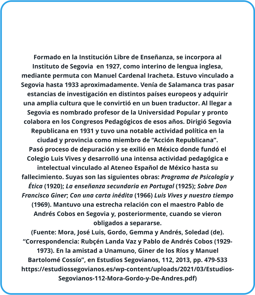 Formado en la Institución Libre de Enseñanza, se incorpora al Instituto de Segovia  en 1927, como interino de lengua inglesa, mediante permuta con Manuel Cardenal Iracheta. Estuvo vinculado a Segovia hasta 1933 aproximadamente. Venía de Salamanca tras pasar estancias de investigación en distintos países europeos y adquirir una amplia cultura que le convirtió en un buen traductor. Al llegar a Segovia es nombrado profesor de la Universidad Popular y pronto colabora en los Congresos Pedagógicos de esos años. Dirigió Segovia Republicana en 1931 y tuvo una notable actividad política en la ciudad y provincia como miembro de “Acción Republicana”. Pasó proceso de depuración y se exilió en México donde fundó el Colegio Luis Vives y desarrolló una intensa actividad pedagógica e intelectual vinculado al Ateneo Español de México hasta su fallecimiento. Suyas son las siguientes obras: Programa de Psicología y Ética (1920); La enseñanza secundaria en Portugal (1925); Sobre Don Francisco Giner; Con una carta inédita (1966) Luis Vives y nuestro tiempo (1969). Mantuvo una estrecha relación con el maestro Pablo de Andrés Cobos en Segovia y, posteriormente, cuando se vieron obligados a separarse.  (Fuente: Mora, José Luis, Gordo, Gemma y Andrés, Soledad (de). “Correspondencia: Rubçén Landa Vaz y Pablo de Andrés Cobos (1929-1973). En la amistad a Unamuno, Giner de los Ríos y Manuel Bartolomé Cossío”, en Estudios Segovianos, 112, 2013, pp. 479-533 https://estudiossegovianos.es/wp-content/uploads/2021/03/Estudios-Segovianos-112-Mora-Gordo-y-De-Andres.pdf)