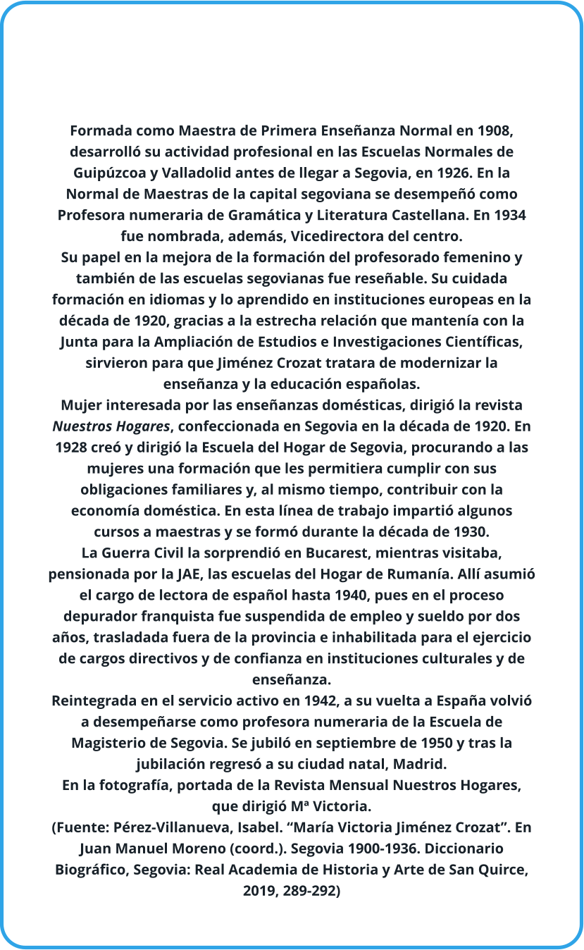 Formada como Maestra de Primera Enseñanza Normal en 1908, desarrolló su actividad profesional en las Escuelas Normales de Guipúzcoa y Valladolid antes de llegar a Segovia, en 1926. En la Normal de Maestras de la capital segoviana se desempeñó como Profesora numeraria de Gramática y Literatura Castellana. En 1934 fue nombrada, además, Vicedirectora del centro.  Su papel en la mejora de la formación del profesorado femenino y también de las escuelas segovianas fue reseñable. Su cuidada formación en idiomas y lo aprendido en instituciones europeas en la década de 1920, gracias a la estrecha relación que mantenía con la Junta para la Ampliación de Estudios e Investigaciones Científicas, sirvieron para que Jiménez Crozat tratara de modernizar la enseñanza y la educación españolas.  Mujer interesada por las enseñanzas domésticas, dirigió la revista Nuestros Hogares, confeccionada en Segovia en la década de 1920. En 1928 creó y dirigió la Escuela del Hogar de Segovia, procurando a las mujeres una formación que les permitiera cumplir con sus obligaciones familiares y, al mismo tiempo, contribuir con la economía doméstica. En esta línea de trabajo impartió algunos cursos a maestras y se formó durante la década de 1930.  La Guerra Civil la sorprendió en Bucarest, mientras visitaba, pensionada por la JAE, las escuelas del Hogar de Rumanía. Allí asumió el cargo de lectora de español hasta 1940, pues en el proceso depurador franquista fue suspendida de empleo y sueldo por dos años, trasladada fuera de la provincia e inhabilitada para el ejercicio de cargos directivos y de confianza en instituciones culturales y de enseñanza.  Reintegrada en el servicio activo en 1942, a su vuelta a España volvió a desempeñarse como profesora numeraria de la Escuela de Magisterio de Segovia. Se jubiló en septiembre de 1950 y tras la jubilación regresó a su ciudad natal, Madrid. En la fotografía, portada de la Revista Mensual Nuestros Hogares, que dirigió Mª Victoria.  (Fuente: Pérez-Villanueva, Isabel. “María Victoria Jiménez Crozat”. En Juan Manuel Moreno (coord.). Segovia 1900-1936. Diccionario Biográfico, Segovia: Real Academia de Historia y Arte de San Quirce, 2019, 289-292)