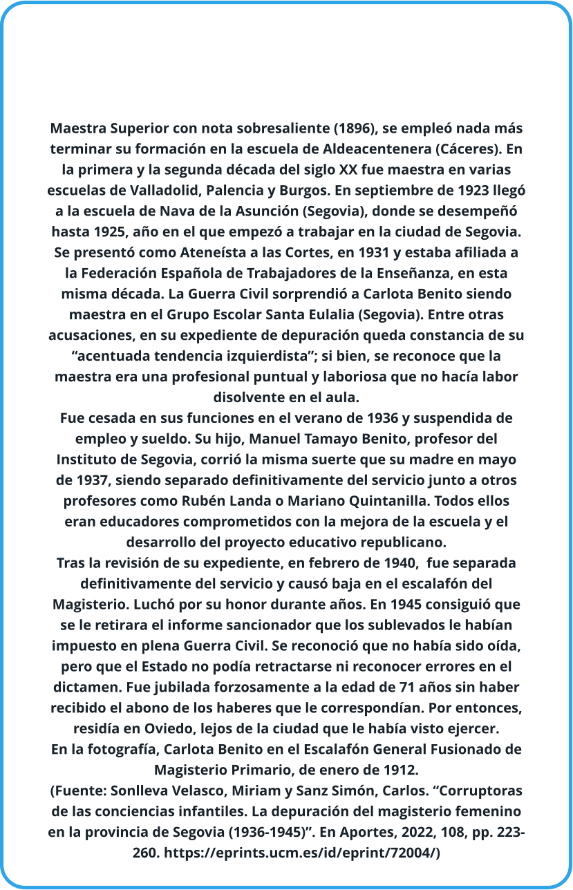 Maestra Superior con nota sobresaliente (1896), se empleó nada más terminar su formación en la escuela de Aldeacentenera (Cáceres). En la primera y la segunda década del siglo XX fue maestra en varias escuelas de Valladolid, Palencia y Burgos. En septiembre de 1923 llegó a la escuela de Nava de la Asunción (Segovia), donde se desempeñó hasta 1925, año en el que empezó a trabajar en la ciudad de Segovia.  Se presentó como Ateneísta a las Cortes, en 1931 y estaba afiliada a la Federación Española de Trabajadores de la Enseñanza, en esta misma década. La Guerra Civil sorprendió a Carlota Benito siendo maestra en el Grupo Escolar Santa Eulalia (Segovia). Entre otras acusaciones, en su expediente de depuración queda constancia de su “acentuada tendencia izquierdista”; si bien, se reconoce que la maestra era una profesional puntual y laboriosa que no hacía labor disolvente en el aula.  Fue cesada en sus funciones en el verano de 1936 y suspendida de empleo y sueldo. Su hijo, Manuel Tamayo Benito, profesor del Instituto de Segovia, corrió la misma suerte que su madre en mayo de 1937, siendo separado definitivamente del servicio junto a otros profesores como Rubén Landa o Mariano Quintanilla. Todos ellos eran educadores comprometidos con la mejora de la escuela y el desarrollo del proyecto educativo republicano.  Tras la revisión de su expediente, en febrero de 1940,  fue separada definitivamente del servicio y causó baja en el escalafón del Magisterio. Luchó por su honor durante años. En 1945 consiguió que se le retirara el informe sancionador que los sublevados le habían impuesto en plena Guerra Civil. Se reconoció que no había sido oída, pero que el Estado no podía retractarse ni reconocer errores en el dictamen. Fue jubilada forzosamente a la edad de 71 años sin haber recibido el abono de los haberes que le correspondían. Por entonces, residía en Oviedo, lejos de la ciudad que le había visto ejercer.  En la fotografía, Carlota Benito en el Escalafón General Fusionado de Magisterio Primario, de enero de 1912. (Fuente: Sonlleva Velasco, Miriam y Sanz Simón, Carlos. “Corruptoras de las conciencias infantiles. La depuración del magisterio femenino en la provincia de Segovia (1936-1945)”. En Aportes, 2022, 108, pp. 223-260. https://eprints.ucm.es/id/eprint/72004/)