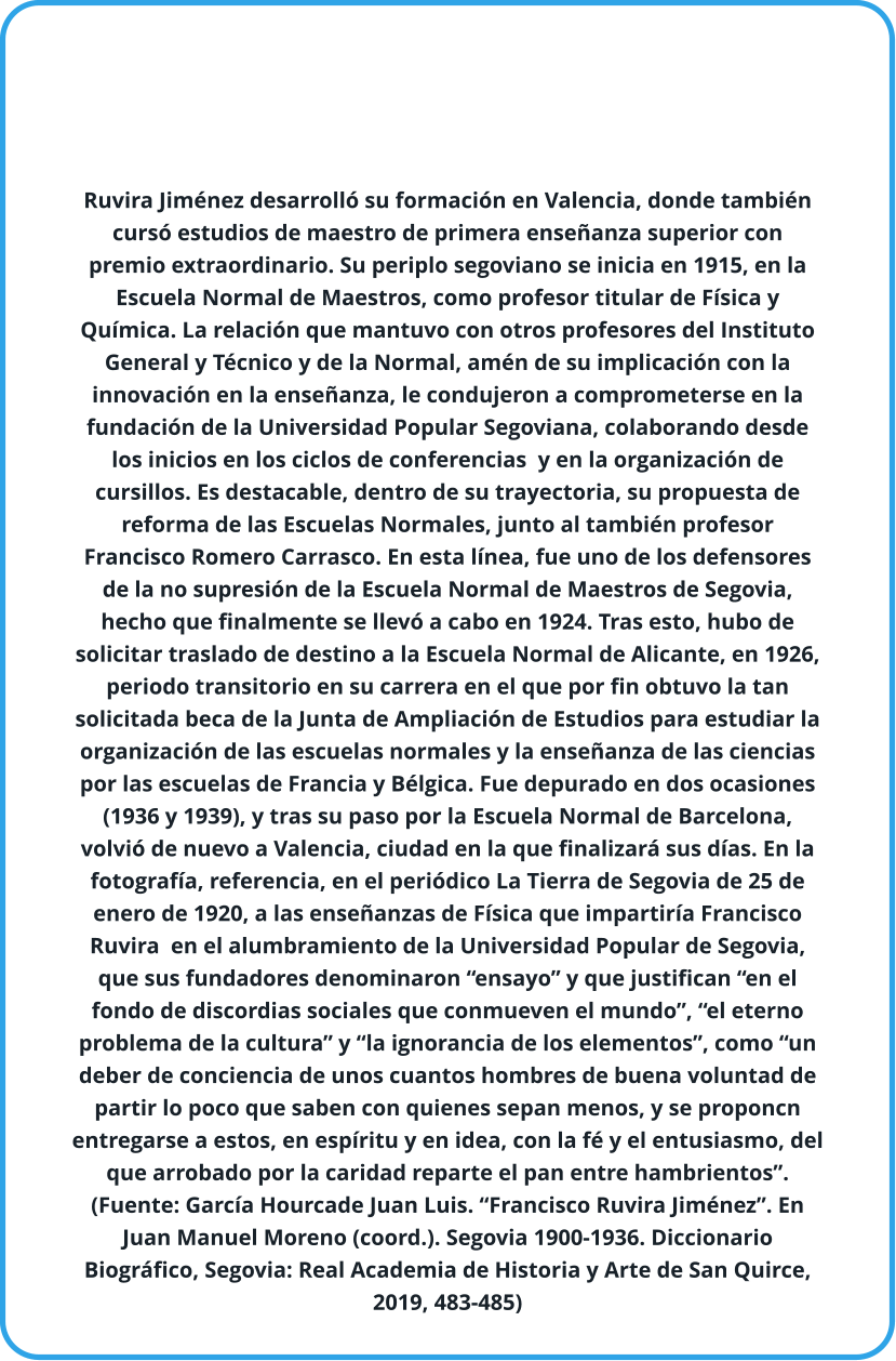 Ruvira Jiménez desarrolló su formación en Valencia, donde también cursó estudios de maestro de primera enseñanza superior con premio extraordinario. Su periplo segoviano se inicia en 1915, en la Escuela Normal de Maestros, como profesor titular de Física y Química. La relación que mantuvo con otros profesores del Instituto General y Técnico y de la Normal, amén de su implicación con la innovación en la enseñanza, le condujeron a comprometerse en la fundación de la Universidad Popular Segoviana, colaborando desde los inicios en los ciclos de conferencias  y en la organización de cursillos. Es destacable, dentro de su trayectoria, su propuesta de reforma de las Escuelas Normales, junto al también profesor Francisco Romero Carrasco. En esta línea, fue uno de los defensores de la no supresión de la Escuela Normal de Maestros de Segovia, hecho que finalmente se llevó a cabo en 1924. Tras esto, hubo de solicitar traslado de destino a la Escuela Normal de Alicante, en 1926, periodo transitorio en su carrera en el que por fin obtuvo la tan solicitada beca de la Junta de Ampliación de Estudios para estudiar la organización de las escuelas normales y la enseñanza de las ciencias por las escuelas de Francia y Bélgica. Fue depurado en dos ocasiones (1936 y 1939), y tras su paso por la Escuela Normal de Barcelona, volvió de nuevo a Valencia, ciudad en la que finalizará sus días. En la fotografía, referencia, en el periódico La Tierra de Segovia de 25 de enero de 1920, a las enseñanzas de Física que impartiría Francisco Ruvira  en el alumbramiento de la Universidad Popular de Segovia, que sus fundadores denominaron “ensayo” y que justifican “en el fondo de discordias sociales que conmueven el mundo”, “el eterno problema de la cultura” y “la ignorancia de los elementos”, como “un deber de conciencia de unos cuantos hombres de buena voluntad de partir lo poco que saben con quienes sepan menos, y se proponcn entregarse a estos, en espíritu y en idea, con la fé y el entusiasmo, del que arrobado por la caridad reparte el pan entre hambrientos”. (Fuente: García Hourcade Juan Luis. “Francisco Ruvira Jiménez”. En Juan Manuel Moreno (coord.). Segovia 1900-1936. Diccionario Biográfico, Segovia: Real Academia de Historia y Arte de San Quirce, 2019, 483-485)