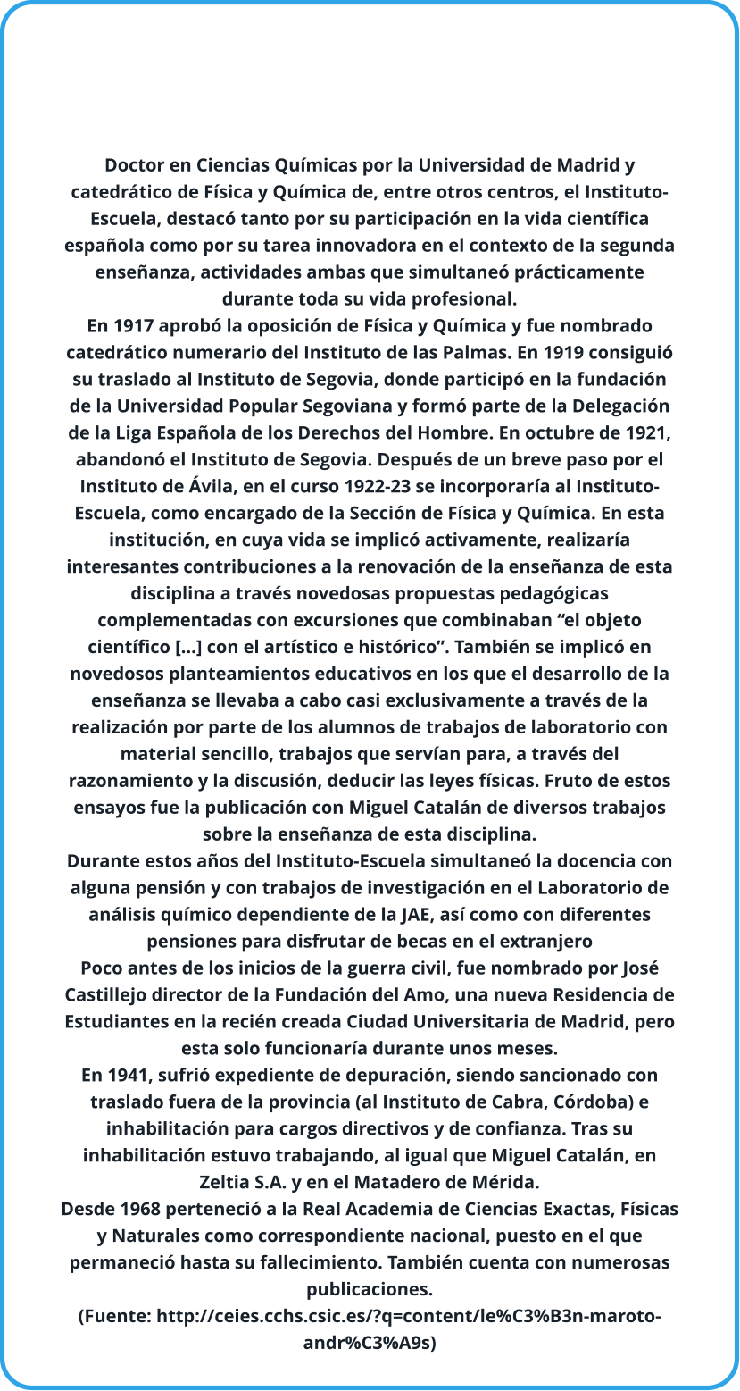 Doctor en Ciencias Químicas por la Universidad de Madrid y catedrático de Física y Química de, entre otros centros, el Instituto-Escuela, destacó tanto por su participación en la vida científica española como por su tarea innovadora en el contexto de la segunda enseñanza, actividades ambas que simultaneó prácticamente durante toda su vida profesional. En 1917 aprobó la oposición de Física y Química y fue nombrado catedrático numerario del Instituto de las Palmas. En 1919 consiguió su traslado al Instituto de Segovia, donde participó en la fundación de la Universidad Popular Segoviana y formó parte de la Delegación de la Liga Española de los Derechos del Hombre. En octubre de 1921, abandonó el Instituto de Segovia. Después de un breve paso por el Instituto de Ávila, en el curso 1922-23 se incorporaría al Instituto-Escuela, como encargado de la Sección de Física y Química. En esta institución, en cuya vida se implicó activamente, realizaría interesantes contribuciones a la renovación de la enseñanza de esta disciplina a través novedosas propuestas pedagógicas complementadas con excursiones que combinaban “el objeto científico […] con el artístico e histórico”. También se implicó en novedosos planteamientos educativos en los que el desarrollo de la enseñanza se llevaba a cabo casi exclusivamente a través de la realización por parte de los alumnos de trabajos de laboratorio con material sencillo, trabajos que servían para, a través del razonamiento y la discusión, deducir las leyes físicas. Fruto de estos ensayos fue la publicación con Miguel Catalán de diversos trabajos sobre la enseñanza de esta disciplina. Durante estos años del Instituto-Escuela simultaneó la docencia con alguna pensión y con trabajos de investigación en el Laboratorio de análisis químico dependiente de la JAE, así como con diferentes pensiones para disfrutar de becas en el extranjero Poco antes de los inicios de la guerra civil, fue nombrado por José Castillejo director de la Fundación del Amo, una nueva Residencia de Estudiantes en la recién creada Ciudad Universitaria de Madrid, pero esta solo funcionaría durante unos meses. En 1941, sufrió expediente de depuración, siendo sancionado con traslado fuera de la provincia (al Instituto de Cabra, Córdoba) e inhabilitación para cargos directivos y de confianza. Tras su inhabilitación estuvo trabajando, al igual que Miguel Catalán, en Zeltia S.A. y en el Matadero de Mérida.  Desde 1968 perteneció a la Real Academia de Ciencias Exactas, Físicas y Naturales como correspondiente nacional, puesto en el que permaneció hasta su fallecimiento. También cuenta con numerosas publicaciones. (Fuente: http://ceies.cchs.csic.es/?q=content/le%C3%B3n-maroto-andr%C3%A9s)