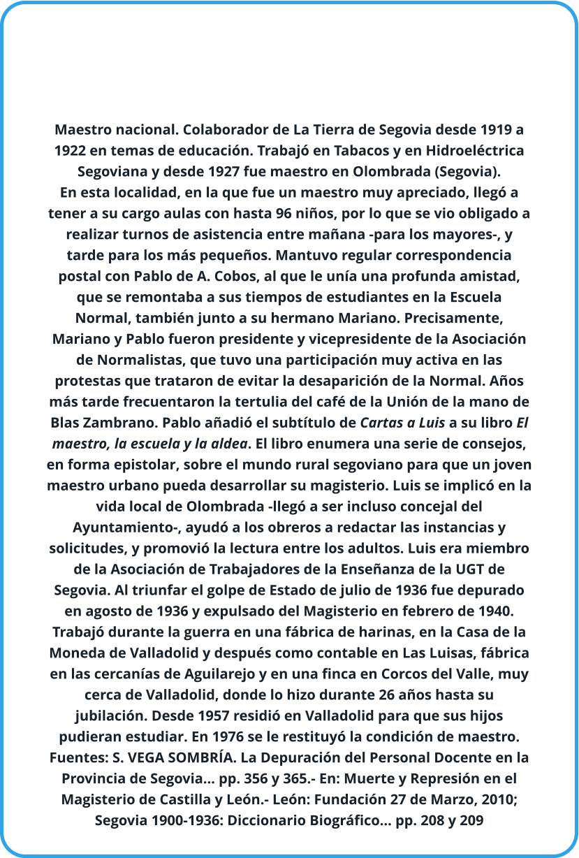 Maestro nacional. Colaborador de La Tierra de Segovia desde 1919 a 1922 en temas de educación. Trabajó en Tabacos y en Hidroeléctrica Segoviana y desde 1927 fue maestro en Olombrada (Segovia).  En esta localidad, en la que fue un maestro muy apreciado, llegó a tener a su cargo aulas con hasta 96 niños, por lo que se vio obligado a realizar turnos de asistencia entre mañana -para los mayores-, y tarde para los más pequeños. Mantuvo regular correspondencia postal con Pablo de A. Cobos, al que le unía una profunda amistad, que se remontaba a sus tiempos de estudiantes en la Escuela Normal, también junto a su hermano Mariano. Precisamente, Mariano y Pablo fueron presidente y vicepresidente de la Asociación de Normalistas, que tuvo una participación muy activa en las protestas que trataron de evitar la desaparición de la Normal. Años más tarde frecuentaron la tertulia del café de la Unión de la mano de Blas Zambrano. Pablo añadió el subtítulo de Cartas a Luis a su libro El maestro, la escuela y la aldea. El libro enumera una serie de consejos, en forma epistolar, sobre el mundo rural segoviano para que un joven maestro urbano pueda desarrollar su magisterio. Luis se implicó en la vida local de Olombrada -llegó a ser incluso concejal del Ayuntamiento-, ayudó a los obreros a redactar las instancias y solicitudes, y promovió la lectura entre los adultos. Luis era miembro de la Asociación de Trabajadores de la Enseñanza de la UGT de Segovia. Al triunfar el golpe de Estado de julio de 1936 fue depurado en agosto de 1936 y expulsado del Magisterio en febrero de 1940. Trabajó durante la guerra en una fábrica de harinas, en la Casa de la Moneda de Valladolid y después como contable en Las Luisas, fábrica en las cercanías de Aguilarejo y en una finca en Corcos del Valle, muy cerca de Valladolid, donde lo hizo durante 26 años hasta su jubilación. Desde 1957 residió en Valladolid para que sus hijos pudieran estudiar. En 1976 se le restituyó la condición de maestro.  Fuentes: S. VEGA SOMBRÍA. La Depuración del Personal Docente en la Provincia de Segovia… pp. 356 y 365.- En: Muerte y Represión en el Magisterio de Castilla y León.- León: Fundación 27 de Marzo, 2010; Segovia 1900-1936: Diccionario Biográfico… pp. 208 y 209