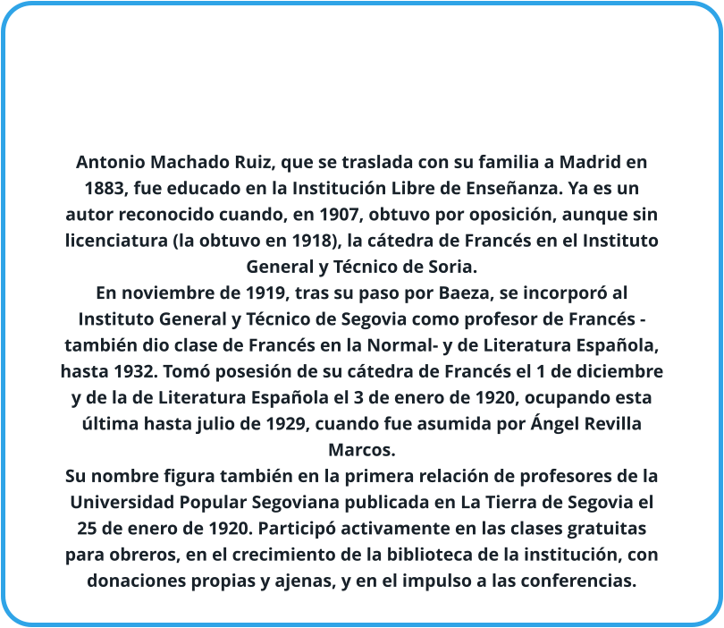 Antonio Machado Ruiz, que se traslada con su familia a Madrid en 1883, fue educado en la Institución Libre de Enseñanza. Ya es un autor reconocido cuando, en 1907, obtuvo por oposición, aunque sin licenciatura (la obtuvo en 1918), la cátedra de Francés en el Instituto General y Técnico de Soria.  En noviembre de 1919, tras su paso por Baeza, se incorporó al Instituto General y Técnico de Segovia como profesor de Francés -también dio clase de Francés en la Normal- y de Literatura Española, hasta 1932. Tomó posesión de su cátedra de Francés el 1 de diciembre y de la de Literatura Española el 3 de enero de 1920, ocupando esta última hasta julio de 1929, cuando fue asumida por Ángel Revilla Marcos. Su nombre figura también en la primera relación de profesores de la Universidad Popular Segoviana publicada en La Tierra de Segovia el 25 de enero de 1920. Participó activamente en las clases gratuitas para obreros, en el crecimiento de la biblioteca de la institución, con donaciones propias y ajenas, y en el impulso a las conferencias.