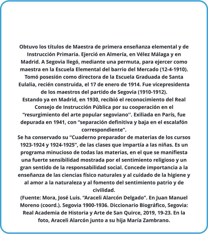 Obtuvo los títulos de Maestra de primera enseñanza elemental y de Instrucción Primaria. Ejerció en Almería, en Vélez Málaga y en Madrid. A Segovia llegó, mediante una permuta, para ejercer como maestra en la Escuela Elemental del barrio del Mercado (12-4-1910). Tomó posesión como directora de la Escuela Graduada de Santa Eulalia, recién construida, el 17 de enero de 1914. Fue vicepresidenta de los maestros del partido de Segovia (1910-1912). Estando ya en Madrid, en 1930, recibió el reconocimiento del Real Consejo de Instrucción Pública por su cooperación en el “resurgimiento del arte popular segoviano''. Exiliada en París, fue depurada en 1941, con “separación definitiva y baja en el escalafón correspondiente”. Se ha conservado su “Cuaderno preparador de materias de los cursos 1923-1924 y 1924-1925”, de las clases que impartía a las niñas. Es un programa minucioso de todas las materias, en el que se manifiesta una fuerte sensibilidad mostrada por el sentimiento religioso y un gran sentido de la responsabilidad social. Concede importancia a la enseñanza de las ciencias físico naturales y al cuidado de la higiene y al amor a la naturaleza y al fomento del sentimiento patrio y de civilidad. (Fuente: Mora, José Luis. “Araceli Alarcón Delgado”. En Juan Manuel Moreno (coord.). Segovia 1900-1936. Diccionario Biográfico, Segovia: Real Academia de Historia y Arte de San Quirce, 2019, 19-23. En la foto, Araceli Alarcón junto a su hija María Zambrano.
