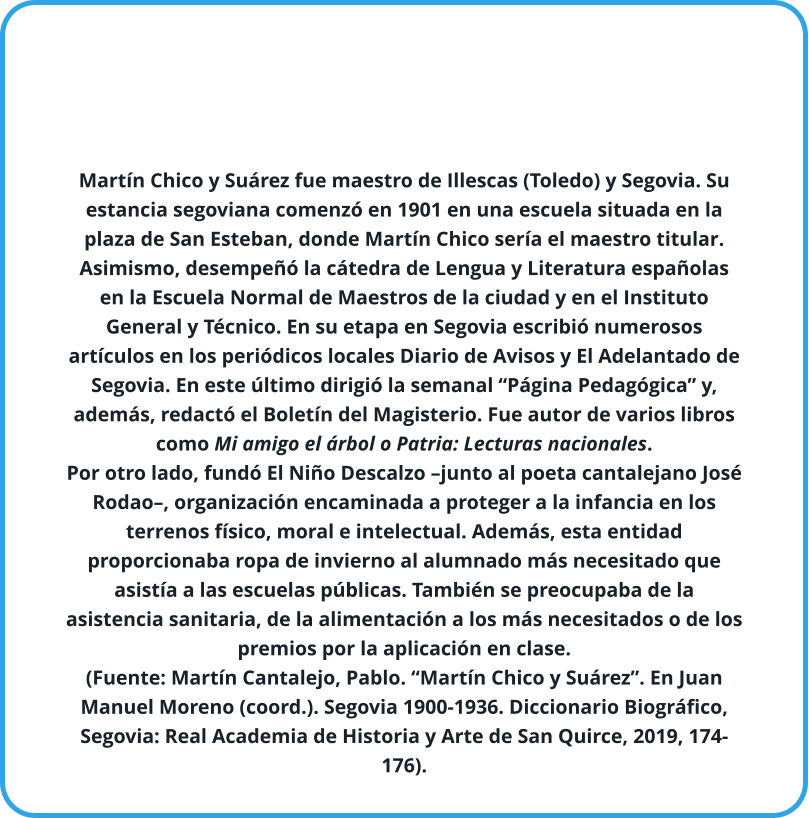 Martín Chico y Suárez fue maestro de Illescas (Toledo) y Segovia. Su estancia segoviana comenzó en 1901 en una escuela situada en la plaza de San Esteban, donde Martín Chico sería el maestro titular. Asimismo, desempeñó la cátedra de Lengua y Literatura españolas en la Escuela Normal de Maestros de la ciudad y en el Instituto General y Técnico. En su etapa en Segovia escribió numerosos artículos en los periódicos locales Diario de Avisos y El Adelantado de Segovia. En este último dirigió la semanal “Página Pedagógica” y, además, redactó el Boletín del Magisterio. Fue autor de varios libros como Mi amigo el árbol o Patria: Lecturas nacionales. Por otro lado, fundó El Niño Descalzo –junto al poeta cantalejano José Rodao–, organización encaminada a proteger a la infancia en los terrenos físico, moral e intelectual. Además, esta entidad proporcionaba ropa de invierno al alumnado más necesitado que asistía a las escuelas públicas. También se preocupaba de la asistencia sanitaria, de la alimentación a los más necesitados o de los premios por la aplicación en clase. (Fuente: Martín Cantalejo, Pablo. “Martín Chico y Suárez”. En Juan Manuel Moreno (coord.). Segovia 1900-1936. Diccionario Biográfico, Segovia: Real Academia de Historia y Arte de San Quirce, 2019, 174-176).