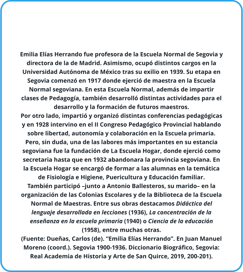 Emilia Elías Herrando fue profesora de la Escuela Normal de Segovia y directora de la de Madrid. Asimismo, ocupó distintos cargos en la Universidad Autónoma de México tras su exilio en 1939. Su etapa en Segovia comenzó en 1917 donde ejerció de maestra en la Escuela Normal segoviana. En esta Escuela Normal, además de impartir clases de Pedagogía, también desarrolló distintas actividades para el desarrollo y la formación de futuros maestros. Por otro lado, impartió y organizó distintas conferencias pedagógicas y en 1928 intervino en el II Congreso Pedagógico Provincial hablando sobre libertad, autonomía y colaboración en la Escuela primaria. Pero, sin duda, una de las labores más importantes en su estancia segoviana fue la fundación de La Escuela Hogar, donde ejerció como secretaria hasta que en 1932 abandonara la provincia segoviana. En la Escuela Hogar se encargó de formar a las alumnas en la temática de Fisiología e Higiene, Puericultura y Educación familiar. También participó –junto a Antonio Ballesteros, su marido– en la organización de las Colonias Escolares y de la Biblioteca de la Escuela Normal de Maestras. Entre sus obras destacamos Didáctica del lenguaje desarrollada en lecciones (1936), La concentración de la enseñanza en la escuela primaria (1940) o Ciencia de la educación (1958), entre muchas otras.  (Fuente: Dueñas, Carlos (de). “Emilia Elías Herrando”. En Juan Manuel Moreno (coord.). Segovia 1900-1936. Diccionario Biográfico, Segovia: Real Academia de Historia y Arte de San Quirce, 2019, 200-201).