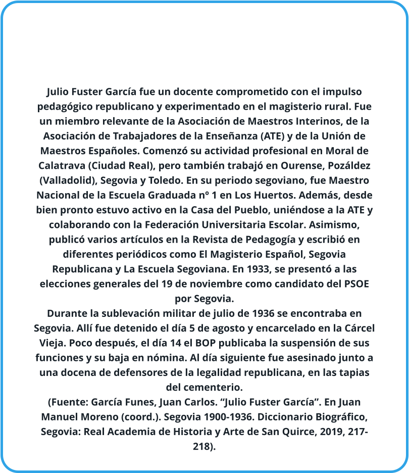 Julio Fuster García fue un docente comprometido con el impulso pedagógico republicano y experimentado en el magisterio rural. Fue un miembro relevante de la Asociación de Maestros Interinos, de la Asociación de Trabajadores de la Enseñanza (ATE) y de la Unión de Maestros Españoles. Comenzó su actividad profesional en Moral de Calatrava (Ciudad Real), pero también trabajó en Ourense, Pozáldez (Valladolid), Segovia y Toledo. En su periodo segoviano, fue Maestro Nacional de la Escuela Graduada nº 1 en Los Huertos. Además, desde bien pronto estuvo activo en la Casa del Pueblo, uniéndose a la ATE y colaborando con la Federación Universitaria Escolar. Asimismo, publicó varios artículos en la Revista de Pedagogía y escribió en diferentes periódicos como El Magisterio Español, Segovia Republicana y La Escuela Segoviana. En 1933, se presentó a las elecciones generales del 19 de noviembre como candidato del PSOE por Segovia. Durante la sublevación militar de julio de 1936 se encontraba en Segovia. Allí fue detenido el día 5 de agosto y encarcelado en la Cárcel Vieja. Poco después, el día 14 el BOP publicaba la suspensión de sus funciones y su baja en nómina. Al día siguiente fue asesinado junto a una docena de defensores de la legalidad republicana, en las tapias del cementerio. (Fuente: García Funes, Juan Carlos. “Julio Fuster García”. En Juan Manuel Moreno (coord.). Segovia 1900-1936. Diccionario Biográfico, Segovia: Real Academia de Historia y Arte de San Quirce, 2019, 217-218).