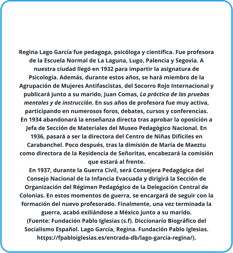 Regina Lago García fue pedagoga, psicóloga y científica. Fue profesora de la Escuela Normal de La Laguna, Lugo, Palencia y Segovia. A nuestra ciudad llegó en 1932 para impartir la asignatura de Psicología. Además, durante estos años, se hará miembro de la Agrupación de Mujeres Antifascistas, del Socorro Rojo Internacional y publicará junto a su marido, Juan Comas, La práctica de las pruebas mentales y de instrucción. En sus años de profesora fue muy activa, participando en numerosos foros, debates, cursos y conferencias. En 1934 abandonará la enseñanza directa tras aprobar la oposición a Jefa de Sección de Materiales del Museo Pedagógico Nacional. En 1936, pasará a ser la directora del Centro de Niñas Difíciles en Carabanchel. Poco después, tras la dimisión de María de Maeztu como directora de la Residencia de Señoritas, encabezará la comisión que estará al frente. En 1937, durante la Guerra Civil, será Consejera Pedagógica del Consejo Nacional de la Infancia Evacuada y dirigirá la Sección de Organización del Régimen Pedagógico de la Delegación Central de Colonias. En estos momentos de guerra, se encargará de seguir con la formación del nuevo profesorado. Finalmente, una vez terminada la guerra, acabó exiliándose a México junto a su marido. (Fuente: Fundación Pablo Iglesias (s.f). Diccionario Biográfico del Socialismo Español. Lago García, Regina. Fundación Pablo Iglesias. https://fpabloiglesias.es/entrada-db/lago-garcia-regina/).
