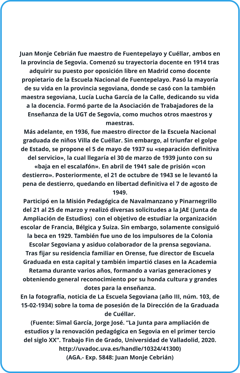 Juan Monje Cebrián fue maestro de Fuentepelayo y Cuéllar, ambos en la provincia de Segovia. Comenzó su trayectoria docente en 1914 tras adquirir su puesto por oposición libre en Madrid como docente propietario de la Escuela Nacional de Fuentepelayo. Pasó la mayoría de su vida en la provincia segoviana, donde se casó con la también maestra segoviana, Lucía Lucha García de la Calle, dedicando su vida a la docencia. Formó parte de la Asociación de Trabajadores de la Enseñanza de la UGT de Segovia, como muchos otros maestros y maestras.  Más adelante, en 1936, fue maestro director de la Escuela Nacional graduada de niños Villa de Cuéllar. Sin embargo, al triunfar el golpe de Estado, se propone el 5 de mayo de 1937 su «separación definitiva del servicio», la cual llegaría el 30 de marzo de 1939 junto con su «baja en el escalafón». En abril de 1941 sale de prisión «con destierro». Posteriormente, el 21 de octubre de 1943 se le levantó la pena de destierro, quedando en libertad definitiva el 7 de agosto de 1949. Participó en la Misión Pedagógica de Navalmanzano y Pinarnegrillo del 21 al 25 de marzo y realizó diversas solicitudes a la JAE (Junta de Ampliación de Estudios)  con el objetivo de estudiar la organización escolar de Francia, Bélgica y Suiza. Sin embargo, solamente consiguió la beca en 1929. También fue uno de los impulsores de la Colonia Escolar Segoviana y asiduo colaborador de la prensa segoviana. Tras fijar su residencia familiar en Orense, fue director de Escuela Graduada en esta capital y también impartió clases en la Academia Retama durante varios años, formando a varias generaciones y obteniendo general reconocimiento por su honda cultura y grandes dotes para la enseñanza. En la fotografía, noticia de La Escuela Segoviana (año III, núm. 103, de 15-02-1934) sobre la toma de posesión de la Dirección de la Graduada de Cuéllar. (Fuente: Simal García, Jorge José. “La Junta para ampliación de estudios y la renovación pedagógica en Segovia en el primer tercio del siglo XX”. Trabajo Fin de Grado, Universidad de Valladolid, 2020. http://uvadoc.uva.es/handle/10324/41300) (AGA.- Exp. 5848: Juan Monje Cebrián)