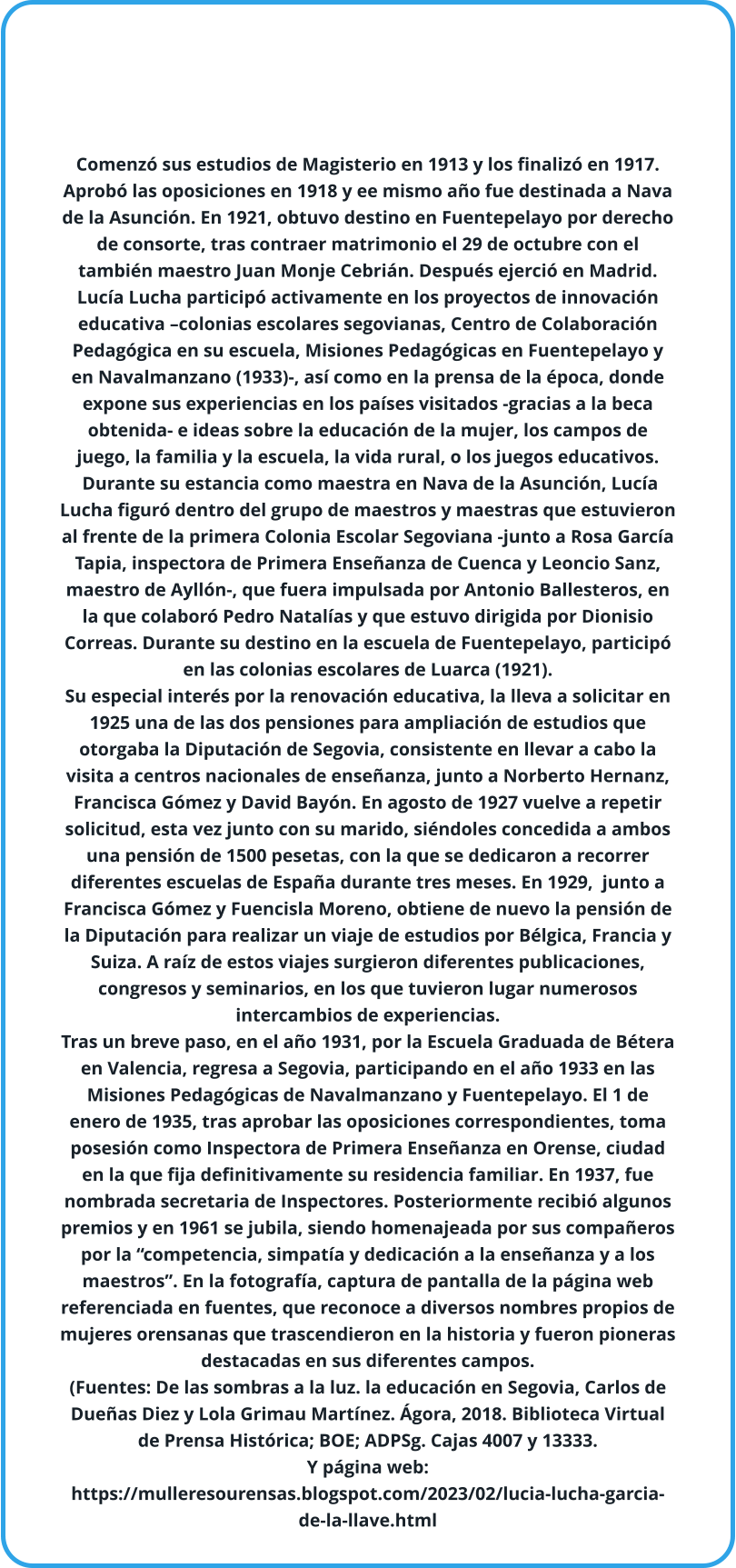 Comenzó sus estudios de Magisterio en 1913 y los finalizó en 1917. Aprobó las oposiciones en 1918 y ee mismo año fue destinada a Nava de la Asunción. En 1921, obtuvo destino en Fuentepelayo por derecho de consorte, tras contraer matrimonio el 29 de octubre con el también maestro Juan Monje Cebrián. Después ejerció en Madrid. Lucía Lucha participó activamente en los proyectos de innovación educativa –colonias escolares segovianas, Centro de Colaboración Pedagógica en su escuela, Misiones Pedagógicas en Fuentepelayo y en Navalmanzano (1933)-, así como en la prensa de la época, donde expone sus experiencias en los países visitados -gracias a la beca obtenida- e ideas sobre la educación de la mujer, los campos de juego, la familia y la escuela, la vida rural, o los juegos educativos.  Durante su estancia como maestra en Nava de la Asunción, Lucía Lucha figuró dentro del grupo de maestros y maestras que estuvieron al frente de la primera Colonia Escolar Segoviana -junto a Rosa García Tapia, inspectora de Primera Enseñanza de Cuenca y Leoncio Sanz, maestro de Ayllón-, que fuera impulsada por Antonio Ballesteros, en la que colaboró Pedro Natalías y que estuvo dirigida por Dionisio Correas. Durante su destino en la escuela de Fuentepelayo, participó en las colonias escolares de Luarca (1921).  Su especial interés por la renovación educativa, la lleva a solicitar en 1925 una de las dos pensiones para ampliación de estudios que otorgaba la Diputación de Segovia, consistente en llevar a cabo la visita a centros nacionales de enseñanza, junto a Norberto Hernanz, Francisca Gómez y David Bayón. En agosto de 1927 vuelve a repetir solicitud, esta vez junto con su marido, siéndoles concedida a ambos una pensión de 1500 pesetas, con la que se dedicaron a recorrer diferentes escuelas de España durante tres meses. En 1929,  junto a Francisca Gómez y Fuencisla Moreno, obtiene de nuevo la pensión de la Diputación para realizar un viaje de estudios por Bélgica, Francia y Suiza. A raíz de estos viajes surgieron diferentes publicaciones, congresos y seminarios, en los que tuvieron lugar numerosos intercambios de experiencias.  Tras un breve paso, en el año 1931, por la Escuela Graduada de Bétera en Valencia, regresa a Segovia, participando en el año 1933 en las Misiones Pedagógicas de Navalmanzano y Fuentepelayo. El 1 de enero de 1935, tras aprobar las oposiciones correspondientes, toma posesión como Inspectora de Primera Enseñanza en Orense, ciudad en la que fija definitivamente su residencia familiar. En 1937, fue nombrada secretaria de Inspectores. Posteriormente recibió algunos premios y en 1961 se jubila, siendo homenajeada por sus compañeros por la “competencia, simpatía y dedicación a la enseñanza y a los maestros”. En la fotografía, captura de pantalla de la página web referenciada en fuentes, que reconoce a diversos nombres propios de mujeres orensanas que trascendieron en la historia y fueron pioneras destacadas en sus diferentes campos. (Fuentes: De las sombras a la luz. la educación en Segovia, Carlos de Dueñas Diez y Lola Grimau Martínez. Ágora, 2018. Biblioteca Virtual de Prensa Histórica; BOE; ADPSg. Cajas 4007 y 13333. Y página web: https://mulleresourensas.blogspot.com/2023/02/lucia-lucha-garcia-de-la-llave.html