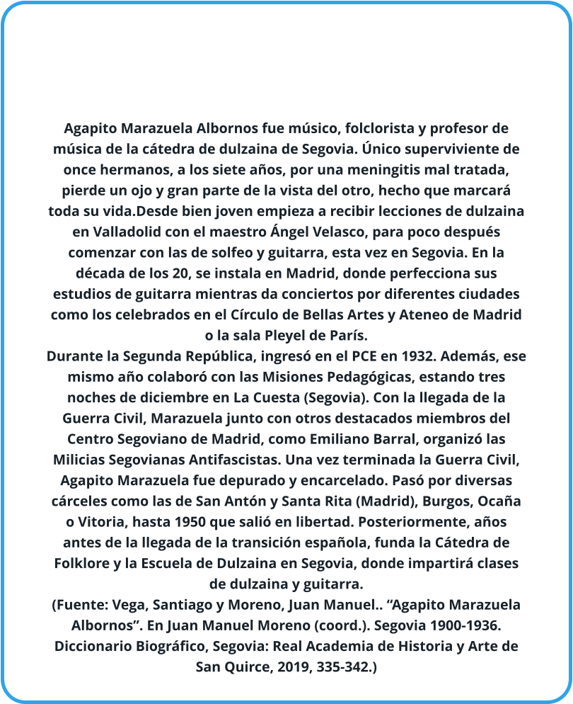 Agapito Marazuela Albornos fue músico, folclorista y profesor de música de la cátedra de dulzaina de Segovia. Único superviviente de once hermanos, a los siete años, por una meningitis mal tratada, pierde un ojo y gran parte de la vista del otro, hecho que marcará toda su vida.Desde bien joven empieza a recibir lecciones de dulzaina en Valladolid con el maestro Ángel Velasco, para poco después comenzar con las de solfeo y guitarra, esta vez en Segovia. En la década de los 20, se instala en Madrid, donde perfecciona sus estudios de guitarra mientras da conciertos por diferentes ciudades como los celebrados en el Círculo de Bellas Artes y Ateneo de Madrid o la sala Pleyel de París.  Durante la Segunda República, ingresó en el PCE en 1932. Además, ese mismo año colaboró con las Misiones Pedagógicas, estando tres noches de diciembre en La Cuesta (Segovia). Con la llegada de la Guerra Civil, Marazuela junto con otros destacados miembros del Centro Segoviano de Madrid, como Emiliano Barral, organizó las Milicias Segovianas Antifascistas. Una vez terminada la Guerra Civil, Agapito Marazuela fue depurado y encarcelado. Pasó por diversas cárceles como las de San Antón y Santa Rita (Madrid), Burgos, Ocaña o Vitoria, hasta 1950 que salió en libertad. Posteriormente, años antes de la llegada de la transición española, funda la Cátedra de Folklore y la Escuela de Dulzaina en Segovia, donde impartirá clases de dulzaina y guitarra. (Fuente: Vega, Santiago y Moreno, Juan Manuel.. “Agapito Marazuela Albornos”. En Juan Manuel Moreno (coord.). Segovia 1900-1936. Diccionario Biográfico, Segovia: Real Academia de Historia y Arte de San Quirce, 2019, 335-342.)
