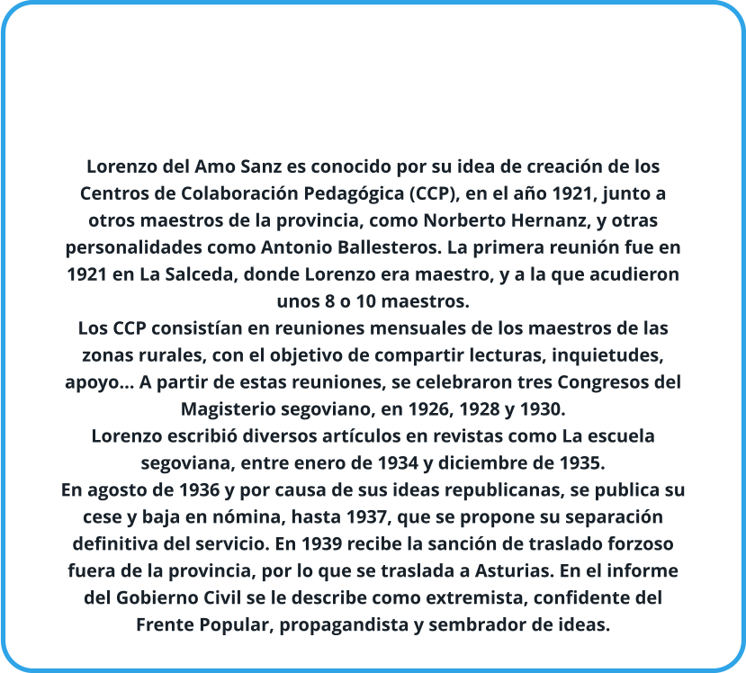 Lorenzo del Amo Sanz es conocido por su idea de creación de los Centros de Colaboración Pedagógica (CCP), en el año 1921, junto a otros maestros de la provincia, como Norberto Hernanz, y otras personalidades como Antonio Ballesteros. La primera reunión fue en 1921 en La Salceda, donde Lorenzo era maestro, y a la que acudieron unos 8 o 10 maestros. Los CCP consistían en reuniones mensuales de los maestros de las zonas rurales, con el objetivo de compartir lecturas, inquietudes, apoyo… A partir de estas reuniones, se celebraron tres Congresos del Magisterio segoviano, en 1926, 1928 y 1930. Lorenzo escribió diversos artículos en revistas como La escuela segoviana, entre enero de 1934 y diciembre de 1935. En agosto de 1936 y por causa de sus ideas republicanas, se publica su cese y baja en nómina, hasta 1937, que se propone su separación definitiva del servicio. En 1939 recibe la sanción de traslado forzoso fuera de la provincia, por lo que se traslada a Asturias. En el informe del Gobierno Civil se le describe como extremista, confidente del Frente Popular, propagandista y sembrador de ideas.