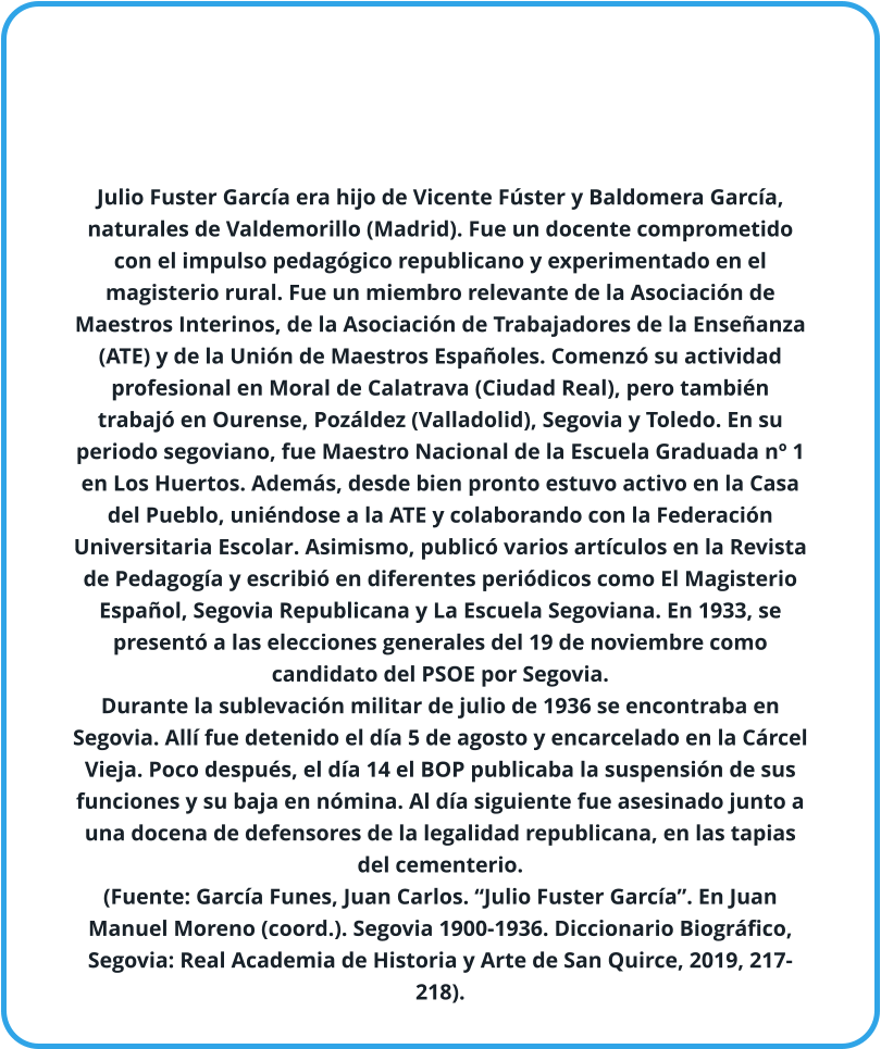 Julio Fuster García era hijo de Vicente Fúster y Baldomera García, naturales de Valdemorillo (Madrid). Fue un docente comprometido con el impulso pedagógico republicano y experimentado en el magisterio rural. Fue un miembro relevante de la Asociación de Maestros Interinos, de la Asociación de Trabajadores de la Enseñanza (ATE) y de la Unión de Maestros Españoles. Comenzó su actividad profesional en Moral de Calatrava (Ciudad Real), pero también trabajó en Ourense, Pozáldez (Valladolid), Segovia y Toledo. En su periodo segoviano, fue Maestro Nacional de la Escuela Graduada nº 1 en Los Huertos. Además, desde bien pronto estuvo activo en la Casa del Pueblo, uniéndose a la ATE y colaborando con la Federación Universitaria Escolar. Asimismo, publicó varios artículos en la Revista de Pedagogía y escribió en diferentes periódicos como El Magisterio Español, Segovia Republicana y La Escuela Segoviana. En 1933, se presentó a las elecciones generales del 19 de noviembre como candidato del PSOE por Segovia. Durante la sublevación militar de julio de 1936 se encontraba en Segovia. Allí fue detenido el día 5 de agosto y encarcelado en la Cárcel Vieja. Poco después, el día 14 el BOP publicaba la suspensión de sus funciones y su baja en nómina. Al día siguiente fue asesinado junto a una docena de defensores de la legalidad republicana, en las tapias del cementerio. (Fuente: García Funes, Juan Carlos. “Julio Fuster García”. En Juan Manuel Moreno (coord.). Segovia 1900-1936. Diccionario Biográfico, Segovia: Real Academia de Historia y Arte de San Quirce, 2019, 217-218).