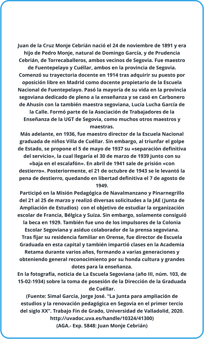 Juan de la Cruz Monje Cebrián nació el 24 de noviembre de 1891 y era hijo de Pedro Monje, natural de Domingo García, y de Prudencia Cebrián, de Torrecaballeros, ambos vecinos de Segovia. Fue maestro de Fuentepelayo y Cuéllar, ambos en la provincia de Segovia. Comenzó su trayectoria docente en 1914 tras adquirir su puesto por oposición libre en Madrid como docente propietario de la Escuela Nacional de Fuentepelayo. Pasó la mayoría de su vida en la provincia segoviana dedicado de pleno a la enseñanza y se casó en Carbonero de Ahusín con la también maestra segoviana, Lucía Lucha García de la Calle. Formó parte de la Asociación de Trabajadores de la Enseñanza de la UGT de Segovia, como muchos otros maestros y maestras.  Más adelante, en 1936, fue maestro director de la Escuela Nacional graduada de niños Villa de Cuéllar. Sin embargo, al triunfar el golpe de Estado, se propone el 5 de mayo de 1937 su «separación definitiva del servicio», la cual llegaría el 30 de marzo de 1939 junto con su «baja en el escalafón». En abril de 1941 sale de prisión «con destierro». Posteriormente, el 21 de octubre de 1943 se le levantó la pena de destierro, quedando en libertad definitiva el 7 de agosto de 1949. Participó en la Misión Pedagógica de Navalmanzano y Pinarnegrillo del 21 al 25 de marzo y realizó diversas solicitudes a la JAE (Junta de Ampliación de Estudios)  con el objetivo de estudiar la organización escolar de Francia, Bélgica y Suiza. Sin embargo, solamente consiguió la beca en 1929. También fue uno de los impulsores de la Colonia Escolar Segoviana y asiduo colaborador de la prensa segoviana. Tras fijar su residencia familiar en Orense, fue director de Escuela Graduada en esta capital y también impartió clases en la Academia Retama durante varios años, formando a varias generaciones y obteniendo general reconocimiento por su honda cultura y grandes dotes para la enseñanza. En la fotografía, noticia de La Escuela Segoviana (año III, núm. 103, de 15-02-1934) sobre la toma de posesión de la Dirección de la Graduada de Cuéllar. (Fuente: Simal García, Jorge José. “La Junta para ampliación de estudios y la renovación pedagógica en Segovia en el primer tercio del siglo XX”. Trabajo Fin de Grado, Universidad de Valladolid, 2020. http://uvadoc.uva.es/handle/10324/41300) (AGA.- Exp. 5848: Juan Monje Cebrián)