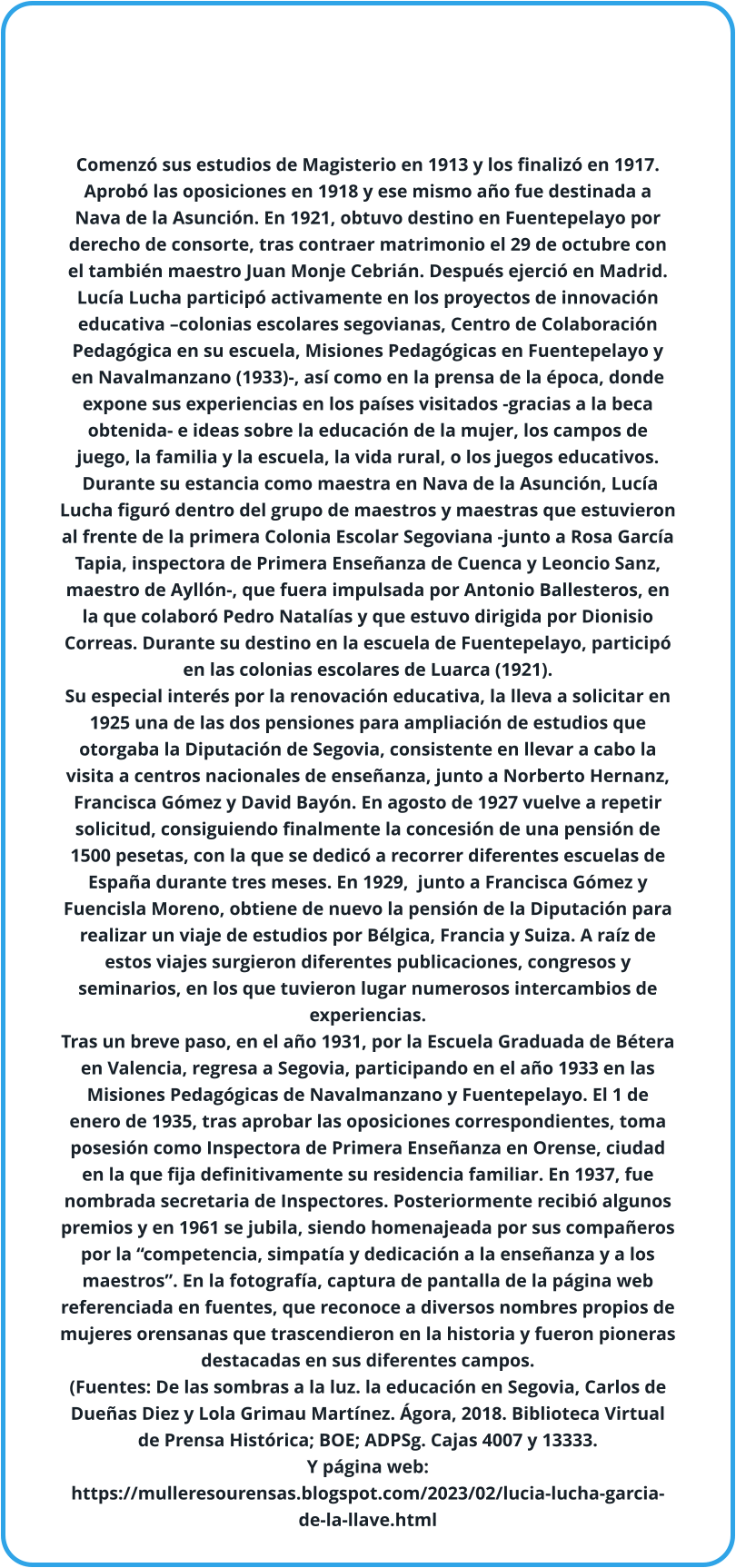 Comenzó sus estudios de Magisterio en 1913 y los finalizó en 1917. Aprobó las oposiciones en 1918 y ese mismo año fue destinada a Nava de la Asunción. En 1921, obtuvo destino en Fuentepelayo por derecho de consorte, tras contraer matrimonio el 29 de octubre con el también maestro Juan Monje Cebrián. Después ejerció en Madrid. Lucía Lucha participó activamente en los proyectos de innovación educativa –colonias escolares segovianas, Centro de Colaboración Pedagógica en su escuela, Misiones Pedagógicas en Fuentepelayo y en Navalmanzano (1933)-, así como en la prensa de la época, donde expone sus experiencias en los países visitados -gracias a la beca obtenida- e ideas sobre la educación de la mujer, los campos de juego, la familia y la escuela, la vida rural, o los juegos educativos.  Durante su estancia como maestra en Nava de la Asunción, Lucía Lucha figuró dentro del grupo de maestros y maestras que estuvieron al frente de la primera Colonia Escolar Segoviana -junto a Rosa García Tapia, inspectora de Primera Enseñanza de Cuenca y Leoncio Sanz, maestro de Ayllón-, que fuera impulsada por Antonio Ballesteros, en la que colaboró Pedro Natalías y que estuvo dirigida por Dionisio Correas. Durante su destino en la escuela de Fuentepelayo, participó en las colonias escolares de Luarca (1921).  Su especial interés por la renovación educativa, la lleva a solicitar en 1925 una de las dos pensiones para ampliación de estudios que otorgaba la Diputación de Segovia, consistente en llevar a cabo la visita a centros nacionales de enseñanza, junto a Norberto Hernanz, Francisca Gómez y David Bayón. En agosto de 1927 vuelve a repetir solicitud, consiguiendo finalmente la concesión de una pensión de 1500 pesetas, con la que se dedicó a recorrer diferentes escuelas de España durante tres meses. En 1929,  junto a Francisca Gómez y Fuencisla Moreno, obtiene de nuevo la pensión de la Diputación para realizar un viaje de estudios por Bélgica, Francia y Suiza. A raíz de estos viajes surgieron diferentes publicaciones, congresos y seminarios, en los que tuvieron lugar numerosos intercambios de experiencias.  Tras un breve paso, en el año 1931, por la Escuela Graduada de Bétera en Valencia, regresa a Segovia, participando en el año 1933 en las Misiones Pedagógicas de Navalmanzano y Fuentepelayo. El 1 de enero de 1935, tras aprobar las oposiciones correspondientes, toma posesión como Inspectora de Primera Enseñanza en Orense, ciudad en la que fija definitivamente su residencia familiar. En 1937, fue nombrada secretaria de Inspectores. Posteriormente recibió algunos premios y en 1961 se jubila, siendo homenajeada por sus compañeros por la “competencia, simpatía y dedicación a la enseñanza y a los maestros”. En la fotografía, captura de pantalla de la página web referenciada en fuentes, que reconoce a diversos nombres propios de mujeres orensanas que trascendieron en la historia y fueron pioneras destacadas en sus diferentes campos. (Fuentes: De las sombras a la luz. la educación en Segovia, Carlos de Dueñas Diez y Lola Grimau Martínez. Ágora, 2018. Biblioteca Virtual de Prensa Histórica; BOE; ADPSg. Cajas 4007 y 13333. Y página web: https://mulleresourensas.blogspot.com/2023/02/lucia-lucha-garcia-de-la-llave.html