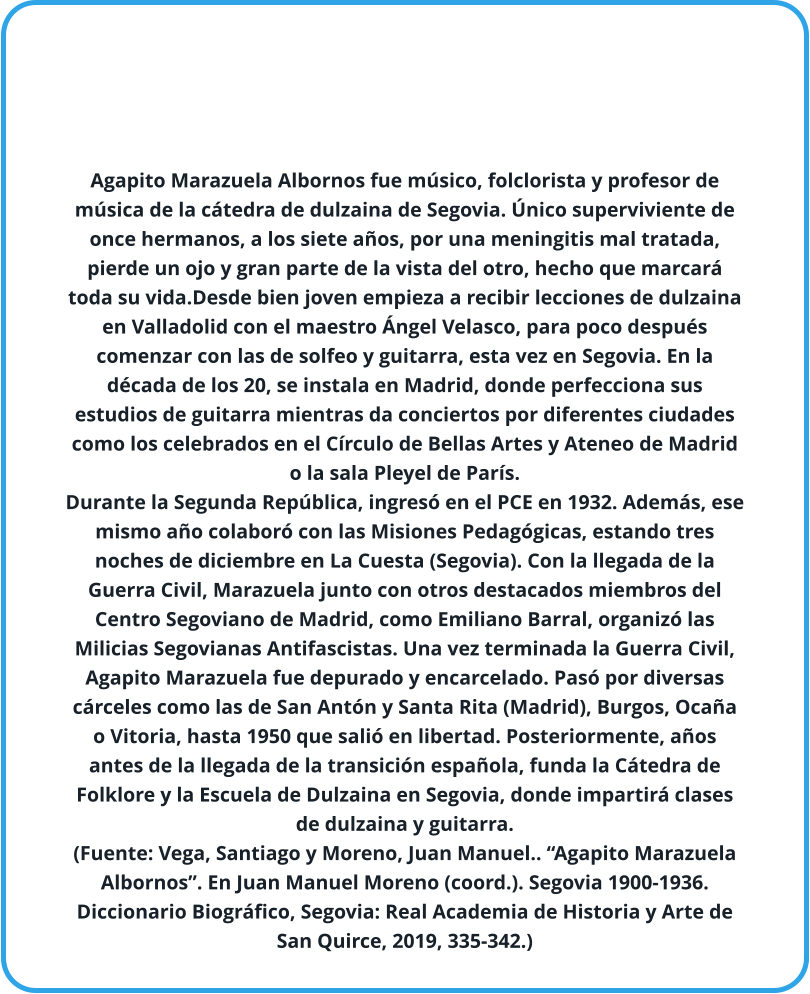 Agapito Marazuela Albornos fue músico, folclorista y profesor de música de la cátedra de dulzaina de Segovia. Único superviviente de once hermanos, a los siete años, por una meningitis mal tratada, pierde un ojo y gran parte de la vista del otro, hecho que marcará toda su vida.Desde bien joven empieza a recibir lecciones de dulzaina en Valladolid con el maestro Ángel Velasco, para poco después comenzar con las de solfeo y guitarra, esta vez en Segovia. En la década de los 20, se instala en Madrid, donde perfecciona sus estudios de guitarra mientras da conciertos por diferentes ciudades como los celebrados en el Círculo de Bellas Artes y Ateneo de Madrid o la sala Pleyel de París.  Durante la Segunda República, ingresó en el PCE en 1932. Además, ese mismo año colaboró con las Misiones Pedagógicas, estando tres noches de diciembre en La Cuesta (Segovia). Con la llegada de la Guerra Civil, Marazuela junto con otros destacados miembros del Centro Segoviano de Madrid, como Emiliano Barral, organizó las Milicias Segovianas Antifascistas. Una vez terminada la Guerra Civil, Agapito Marazuela fue depurado y encarcelado. Pasó por diversas cárceles como las de San Antón y Santa Rita (Madrid), Burgos, Ocaña o Vitoria, hasta 1950 que salió en libertad. Posteriormente, años antes de la llegada de la transición española, funda la Cátedra de Folklore y la Escuela de Dulzaina en Segovia, donde impartirá clases de dulzaina y guitarra. (Fuente: Vega, Santiago y Moreno, Juan Manuel.. “Agapito Marazuela Albornos”. En Juan Manuel Moreno (coord.). Segovia 1900-1936. Diccionario Biográfico, Segovia: Real Academia de Historia y Arte de San Quirce, 2019, 335-342.)