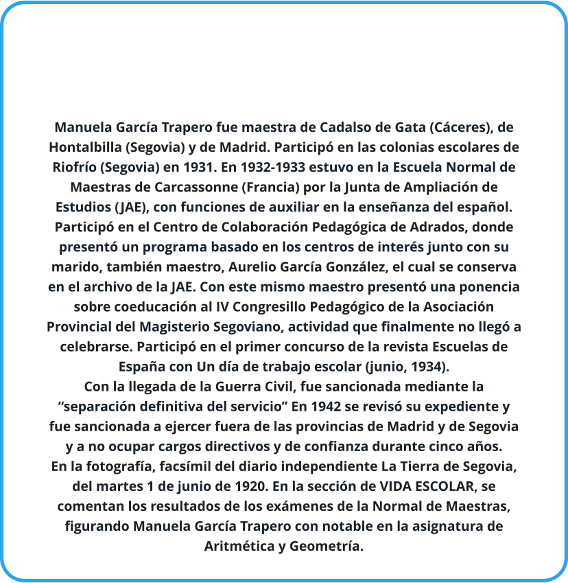 Manuela García Trapero fue maestra de Cadalso de Gata (Cáceres), de Hontalbilla (Segovia) y de Madrid. Participó en las colonias escolares de Riofrío (Segovia) en 1931. En 1932-1933 estuvo en la Escuela Normal de Maestras de Carcassonne (Francia) por la Junta de Ampliación de Estudios (JAE), con funciones de auxiliar en la enseñanza del español. Participó en el Centro de Colaboración Pedagógica de Adrados, donde presentó un programa basado en los centros de interés junto con su marido, también maestro, Aurelio García González, el cual se conserva en el archivo de la JAE. Con este mismo maestro presentó una ponencia sobre coeducación al IV Congresillo Pedagógico de la Asociación Provincial del Magisterio Segoviano, actividad que finalmente no llegó a celebrarse. Participó en el primer concurso de la revista Escuelas de España con Un día de trabajo escolar (junio, 1934). Con la llegada de la Guerra Civil, fue sancionada mediante la “separación definitiva del servicio” En 1942 se revisó su expediente y fue sancionada a ejercer fuera de las provincias de Madrid y de Segovia y a no ocupar cargos directivos y de confianza durante cinco años.  En la fotografía, facsímil del diario independiente La Tierra de Segovia, del martes 1 de junio de 1920. En la sección de VIDA ESCOLAR, se comentan los resultados de los exámenes de la Normal de Maestras, figurando Manuela García Trapero con notable en la asignatura de Aritmética y Geometría.