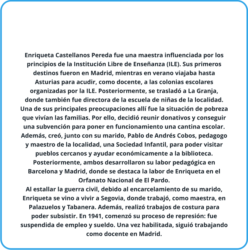 Enriqueta Castellanos Pereda fue una maestra influenciada por los principios de la Institución Libre de Enseñanza (ILE). Sus primeros destinos fueron en Madrid, mientras en verano viajaba hasta Asturias para acudir, como docente, a las colonias escolares organizadas por la ILE. Posteriormente, se trasladó a La Granja, donde también fue directora de la escuela de niñas de la localidad. Una de sus principales preocupaciones allí fue la situación de pobreza que vivían las familias. Por ello, decidió reunir donativos y conseguir una subvención para poner en funcionamiento una cantina escolar. Además, creó, junto con su marido, Pablo de Andrés Cobos, pedagogo y maestro de la localidad, una Sociedad Infantil, para poder visitar pueblos cercanos y ayudar económicamente a la biblioteca. Posteriormente, ambos desarrollaron su labor pedagógica en Barcelona y Madrid, donde se destaca la labor de Enriqueta en el Orfanato Nacional de El Pardo. Al estallar la guerra civil, debido al encarcelamiento de su marido, Enriqueta se vino a vivir a Segovia, donde trabajó, como maestra, en Palazuelos y Tabanera. Además, realizó trabajos de costura para poder subsistir. En 1941, comenzó su proceso de represión: fue suspendida de empleo y sueldo. Una vez habilitada, siguió trabajando como docente en Madrid.