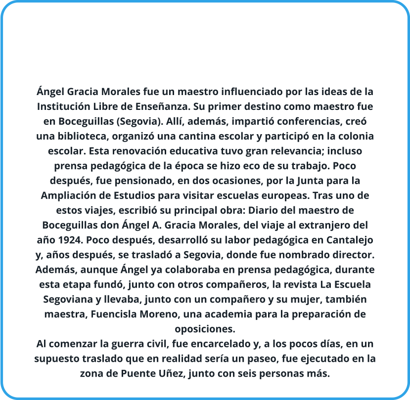 Ángel Gracia Morales fue un maestro influenciado por las ideas de la Institución Libre de Enseñanza. Su primer destino como maestro fue en Boceguillas (Segovia). Allí, además, impartió conferencias, creó una biblioteca, organizó una cantina escolar y participó en la colonia escolar. Esta renovación educativa tuvo gran relevancia; incluso prensa pedagógica de la época se hizo eco de su trabajo. Poco después, fue pensionado, en dos ocasiones, por la Junta para la Ampliación de Estudios para visitar escuelas europeas. Tras uno de estos viajes, escribió su principal obra: Diario del maestro de Boceguillas don Ángel A. Gracia Morales, del viaje al extranjero del año 1924. Poco después, desarrolló su labor pedagógica en Cantalejo y, años después, se trasladó a Segovia, donde fue nombrado director. Además, aunque Ángel ya colaboraba en prensa pedagógica, durante esta etapa fundó, junto con otros compañeros, la revista La Escuela Segoviana y llevaba, junto con un compañero y su mujer, también maestra, Fuencisla Moreno, una academia para la preparación de oposiciones. Al comenzar la guerra civil, fue encarcelado y, a los pocos días, en un supuesto traslado que en realidad sería un paseo, fue ejecutado en la zona de Puente Uñez, junto con seis personas más.