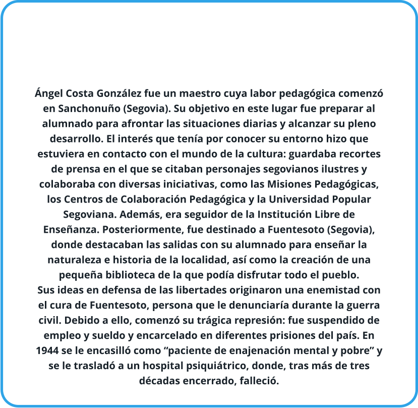 Ángel Costa González fue un maestro cuya labor pedagógica comenzó en Sanchonuño (Segovia). Su objetivo en este lugar fue preparar al alumnado para afrontar las situaciones diarias y alcanzar su pleno desarrollo. El interés que tenía por conocer su entorno hizo que estuviera en contacto con el mundo de la cultura: guardaba recortes de prensa en el que se citaban personajes segovianos ilustres y colaboraba con diversas iniciativas, como las Misiones Pedagógicas, los Centros de Colaboración Pedagógica y la Universidad Popular Segoviana. Además, era seguidor de la Institución Libre de Enseñanza. Posteriormente, fue destinado a Fuentesoto (Segovia), donde destacaban las salidas con su alumnado para enseñar la naturaleza e historia de la localidad, así como la creación de una pequeña biblioteca de la que podía disfrutar todo el pueblo. Sus ideas en defensa de las libertades originaron una enemistad con el cura de Fuentesoto, persona que le denunciaría durante la guerra civil. Debido a ello, comenzó su trágica represión: fue suspendido de empleo y sueldo y encarcelado en diferentes prisiones del país. En 1944 se le encasilló como “paciente de enajenación mental y pobre” y se le trasladó a un hospital psiquiátrico, donde, tras más de tres décadas encerrado, falleció.