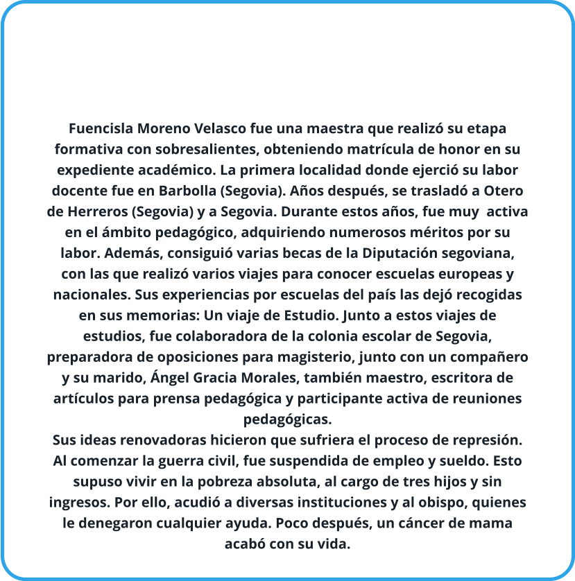 Fuencisla Moreno Velasco fue una maestra que realizó su etapa formativa con sobresalientes, obteniendo matrícula de honor en su expediente académico. La primera localidad donde ejerció su labor docente fue en Barbolla (Segovia). Años después, se trasladó a Otero de Herreros (Segovia) y a Segovia. Durante estos años, fue muy  activa en el ámbito pedagógico, adquiriendo numerosos méritos por su labor. Además, consiguió varias becas de la Diputación segoviana, con las que realizó varios viajes para conocer escuelas europeas y  nacionales. Sus experiencias por escuelas del país las dejó recogidas en sus memorias: Un viaje de Estudio. Junto a estos viajes de estudios, fue colaboradora de la colonia escolar de Segovia, preparadora de oposiciones para magisterio, junto con un compañero y su marido, Ángel Gracia Morales, también maestro, escritora de artículos para prensa pedagógica y participante activa de reuniones pedagógicas. Sus ideas renovadoras hicieron que sufriera el proceso de represión. Al comenzar la guerra civil, fue suspendida de empleo y sueldo. Esto supuso vivir en la pobreza absoluta, al cargo de tres hijos y sin ingresos. Por ello, acudió a diversas instituciones y al obispo, quienes le denegaron cualquier ayuda. Poco después, un cáncer de mama acabó con su vida.