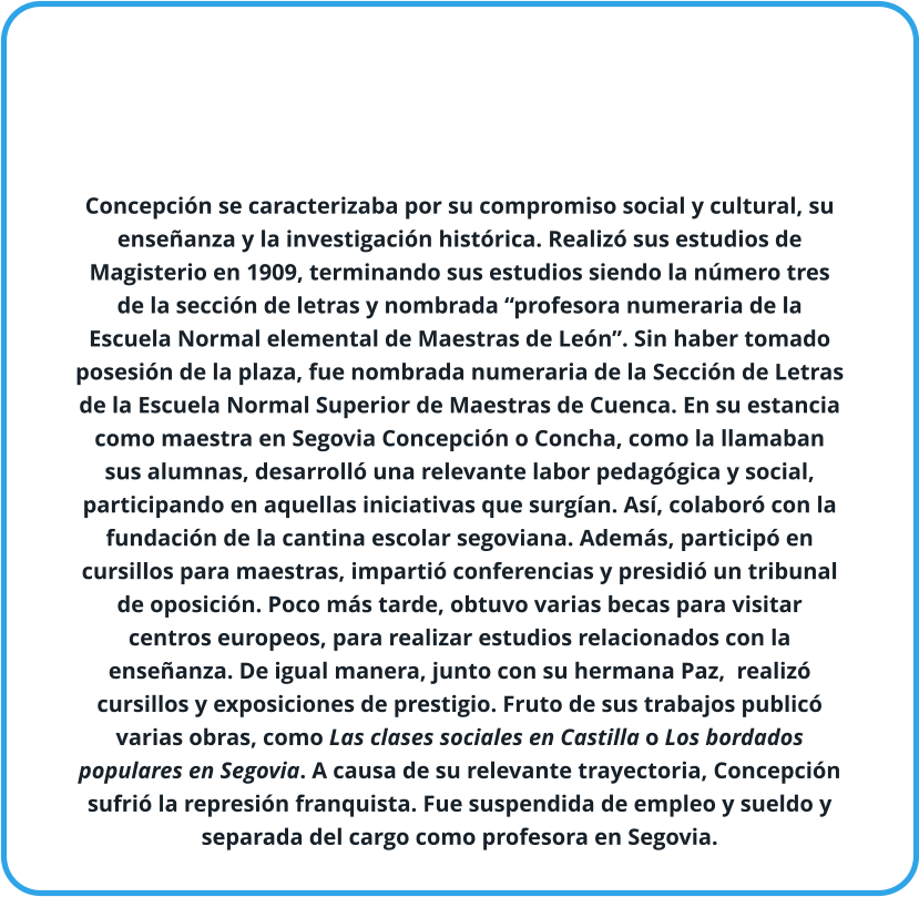 Concepción se caracterizaba por su compromiso social y cultural, su enseñanza y la investigación histórica. Realizó sus estudios de Magisterio en 1909, terminando sus estudios siendo la número tres de la sección de letras y nombrada “profesora numeraria de la Escuela Normal elemental de Maestras de León”. Sin haber tomado posesión de la plaza, fue nombrada numeraria de la Sección de Letras de la Escuela Normal Superior de Maestras de Cuenca. En su estancia como maestra en Segovia Concepción o Concha, como la llamaban sus alumnas, desarrolló una relevante labor pedagógica y social, participando en aquellas iniciativas que surgían. Así, colaboró con la fundación de la cantina escolar segoviana. Además, participó en cursillos para maestras, impartió conferencias y presidió un tribunal de oposición. Poco más tarde, obtuvo varias becas para visitar centros europeos, para realizar estudios relacionados con la enseñanza. De igual manera, junto con su hermana Paz,  realizó cursillos y exposiciones de prestigio. Fruto de sus trabajos publicó varias obras, como Las clases sociales en Castilla o Los bordados populares en Segovia. A causa de su relevante trayectoria, Concepción sufrió la represión franquista. Fue suspendida de empleo y sueldo y separada del cargo como profesora en Segovia.