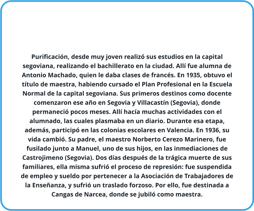 Purificación, desde muy joven realizó sus estudios en la capital segoviana, realizando el bachillerato en la ciudad. Allí fue alumna de Antonio Machado, quien le daba clases de francés. En 1935, obtuvo el título de maestra, habiendo cursado el Plan Profesional en la Escuela Normal de la capital segoviana. Sus primeros destinos como docente comenzaron ese año en Segovia y Villacastín (Segovia), donde permaneció pocos meses. Allí hacía muchas actividades con el alumnado, las cuales plasmaba en un diario. Durante esa etapa, además, participó en las colonias escolares en Valencia. En 1936, su vida cambió. Su padre, el maestro Norberto Cerezo Marinero, fue fusilado junto a Manuel, uno de sus hijos, en las inmediaciones de Castrojimeno (Segovia). Dos días después de la trágica muerte de sus familiares, ella misma sufrió el proceso de represión: fue suspendida de empleo y sueldo por pertenecer a la Asociación de Trabajadores de la Enseñanza, y sufrió un traslado forzoso. Por ello, fue destinada a Cangas de Narcea, donde se jubiló como maestra.