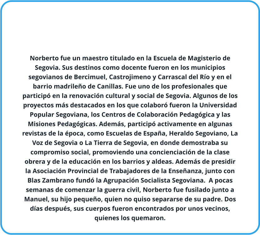 Norberto fue un maestro titulado en la Escuela de Magisterio de Segovia. Sus destinos como docente fueron en los municipios segovianos de Bercimuel, Castrojimeno y Carrascal del Río y en el barrio madrileño de Canillas. Fue uno de los profesionales que participó en la renovación cultural y social de Segovia. Algunos de los proyectos más destacados en los que colaboró fueron la Universidad Popular Segoviana, los Centros de Colaboración Pedagógica y las Misiones Pedagógicas. Además, participó activamente en algunas revistas de la época, como Escuelas de España, Heraldo Segoviano, La Voz de Segovia o La Tierra de Segovia, en donde demostraba su compromiso social, promoviendo una concienciación de la clase obrera y de la educación en los barrios y aldeas. Además de presidir la Asociación Provincial de Trabajadores de la Enseñanza, junto con Blas Zambrano fundó la Agrupación Socialista Segoviana.  A pocas semanas de comenzar la guerra civil, Norberto fue fusilado junto a Manuel, su hijo pequeño, quien no quiso separarse de su padre. Dos días después, sus cuerpos fueron encontrados por unos vecinos, quienes los quemaron.