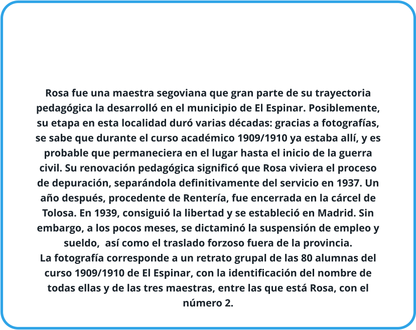 Rosa fue una maestra segoviana que gran parte de su trayectoria pedagógica la desarrolló en el municipio de El Espinar. Posiblemente, su etapa en esta localidad duró varias décadas: gracias a fotografías, se sabe que durante el curso académico 1909/1910 ya estaba allí, y es probable que permaneciera en el lugar hasta el inicio de la guerra civil. Su renovación pedagógica significó que Rosa viviera el proceso de depuración, separándola definitivamente del servicio en 1937. Un año después, procedente de Rentería, fue encerrada en la cárcel de Tolosa. En 1939, consiguió la libertad y se estableció en Madrid. Sin embargo, a los pocos meses, se dictaminó la suspensión de empleo y sueldo,  así como el traslado forzoso fuera de la provincia.  La fotografía corresponde a un retrato grupal de las 80 alumnas del curso 1909/1910 de El Espinar, con la identificación del nombre de todas ellas y de las tres maestras, entre las que está Rosa, con el número 2.