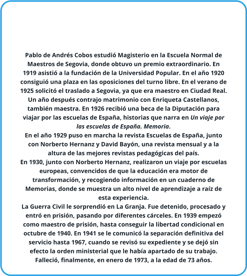 Pablo de Andrés Cobos estudió Magisterio en la Escuela Normal de Maestros de Segovia, donde obtuvo un premio extraordinario. En 1919 asistió a la fundación de la Universidad Popular. En el año 1920 consiguió una plaza en las oposiciones del turno libre. En el verano de 1925 solicitó el traslado a Segovia, ya que era maestro en Ciudad Real. Un año después contrajo matrimonio con Enriqueta Castellanos, también maestra. En 1926 recibió una beca de la Diputación para viajar por las escuelas de España, historias que narra en Un viaje por las escuelas de España. Memoria. En el año 1929 puso en marcha la revista Escuelas de España, junto con Norberto Hernanz y David Bayón, una revista mensual y a la altura de las mejores revistas pedagógicas del país. En 1930, junto con Norberto Hernanz, realizaron un viaje por escuelas europeas, convencidos de que la educación era motor de transformación, y recogiendo información en un cuaderno de Memorias, donde se muestra un alto nivel de aprendizaje a raíz de esta experiencia. La Guerra Civil le sorprendió en La Granja. Fue detenido, procesado y entró en prisión, pasando por diferentes cárceles. En 1939 empezó como maestro de prisión, hasta conseguir la libertad condicional en octubre de 1940. En 1941 se le comunicó la separación definitiva del servicio hasta 1967, cuando se revisó su expediente y se dejó sin efecto la orden ministerial que le había apartado de su trabajo. Falleció, finalmente, en enero de 1973, a la edad de 73 años.