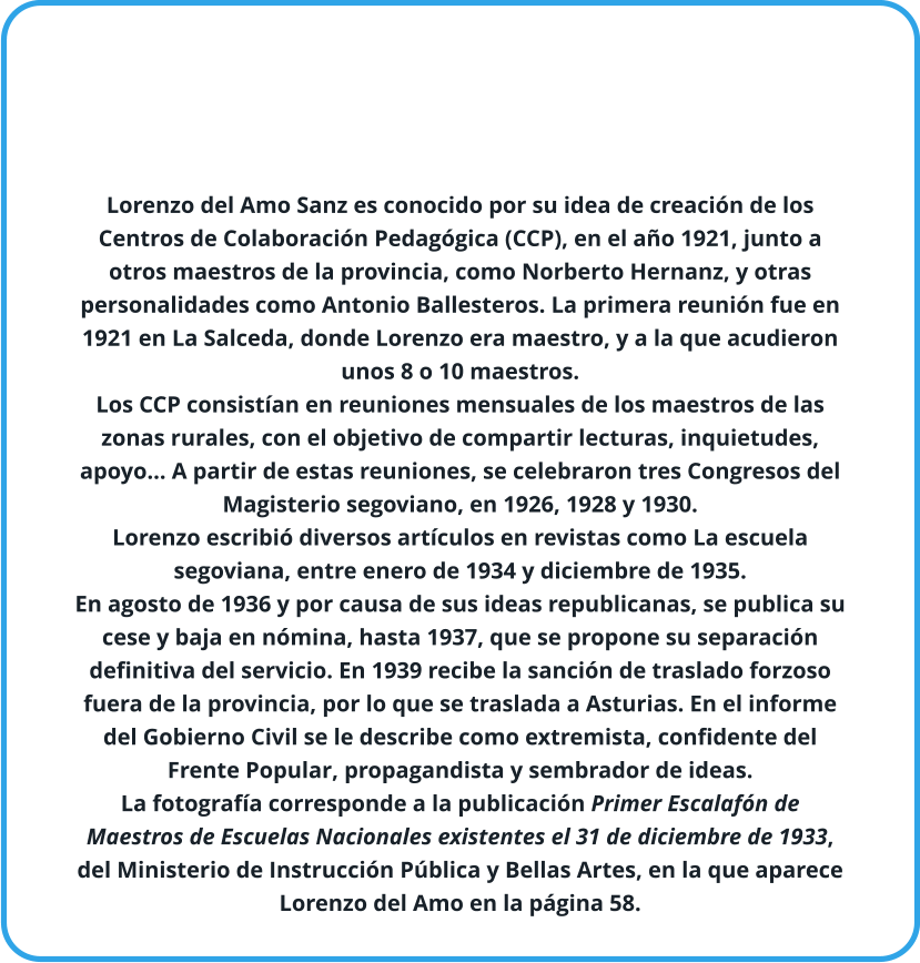 Lorenzo del Amo Sanz es conocido por su idea de creación de los Centros de Colaboración Pedagógica (CCP), en el año 1921, junto a otros maestros de la provincia, como Norberto Hernanz, y otras personalidades como Antonio Ballesteros. La primera reunión fue en 1921 en La Salceda, donde Lorenzo era maestro, y a la que acudieron unos 8 o 10 maestros. Los CCP consistían en reuniones mensuales de los maestros de las zonas rurales, con el objetivo de compartir lecturas, inquietudes, apoyo… A partir de estas reuniones, se celebraron tres Congresos del Magisterio segoviano, en 1926, 1928 y 1930. Lorenzo escribió diversos artículos en revistas como La escuela segoviana, entre enero de 1934 y diciembre de 1935. En agosto de 1936 y por causa de sus ideas republicanas, se publica su cese y baja en nómina, hasta 1937, que se propone su separación definitiva del servicio. En 1939 recibe la sanción de traslado forzoso fuera de la provincia, por lo que se traslada a Asturias. En el informe del Gobierno Civil se le describe como extremista, confidente del Frente Popular, propagandista y sembrador de ideas. La fotografía corresponde a la publicación Primer Escalafón de Maestros de Escuelas Nacionales existentes el 31 de diciembre de 1933, del Ministerio de Instrucción Pública y Bellas Artes, en la que aparece Lorenzo del Amo en la página 58.