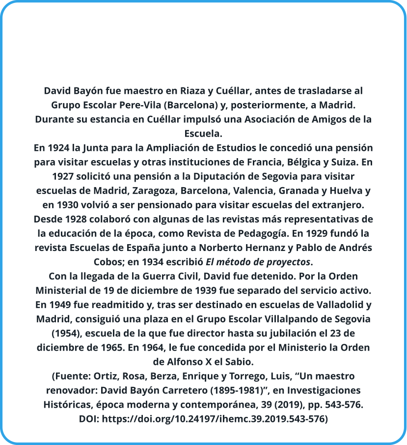 David Bayón fue maestro en Riaza y Cuéllar, antes de trasladarse al Grupo Escolar Pere-Vila (Barcelona) y, posteriormente, a Madrid. Durante su estancia en Cuéllar impulsó una Asociación de Amigos de la Escuela. En 1924 la Junta para la Ampliación de Estudios le concedió una pensión para visitar escuelas y otras instituciones de Francia, Bélgica y Suiza. En 1927 solicitó una pensión a la Diputación de Segovia para visitar escuelas de Madrid, Zaragoza, Barcelona, Valencia, Granada y Huelva y en 1930 volvió a ser pensionado para visitar escuelas del extranjero.   Desde 1928 colaboró con algunas de las revistas más representativas de la educación de la época, como Revista de Pedagogía. En 1929 fundó la revista Escuelas de España junto a Norberto Hernanz y Pablo de Andrés Cobos; en 1934 escribió El método de proyectos. Con la llegada de la Guerra Civil, David fue detenido. Por la Orden Ministerial de 19 de diciembre de 1939 fue separado del servicio activo. En 1949 fue readmitido y, tras ser destinado en escuelas de Valladolid y Madrid, consiguió una plaza en el Grupo Escolar Villalpando de Segovia (1954), escuela de la que fue director hasta su jubilación el 23 de diciembre de 1965. En 1964, le fue concedida por el Ministerio la Orden de Alfonso X el Sabio. (Fuente: Ortiz, Rosa, Berza, Enrique y Torrego, Luis, “Un maestro renovador: David Bayón Carretero (1895-1981)”, en Investigaciones Históricas, época moderna y contemporánea, 39 (2019), pp. 543-576. DOI: https://doi.org/10.24197/ihemc.39.2019.543-576)