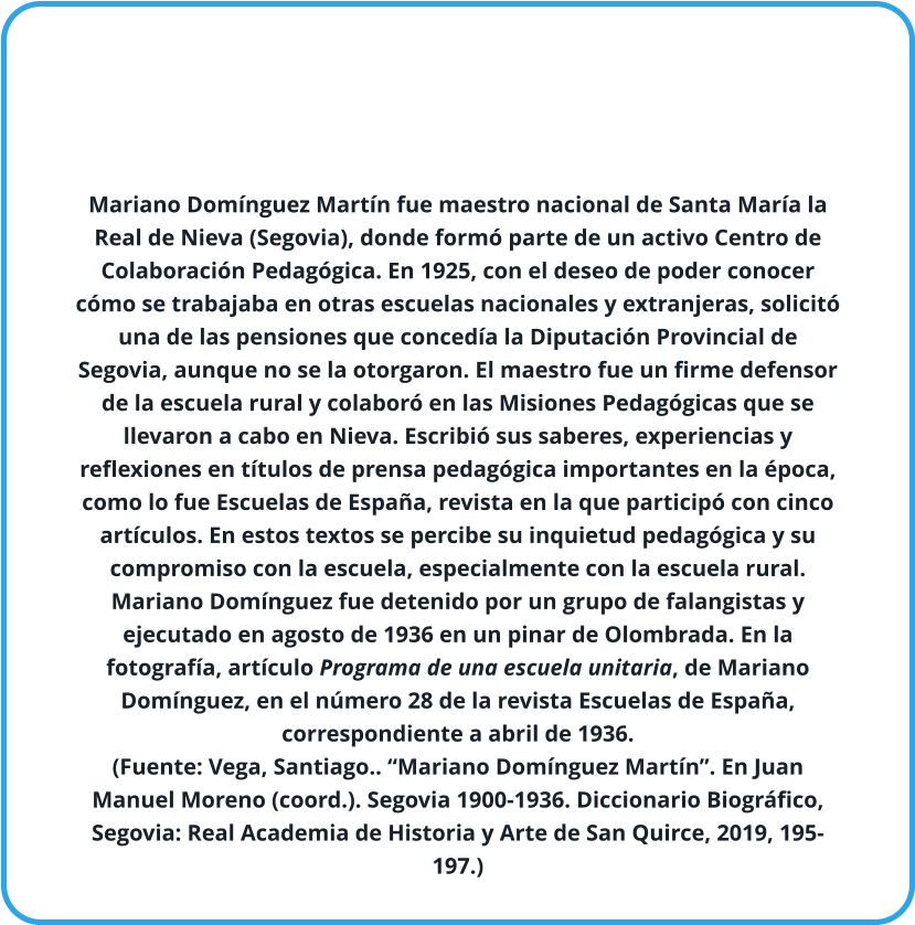 Mariano Domínguez Martín fue maestro nacional de Santa María la Real de Nieva (Segovia), donde formó parte de un activo Centro de Colaboración Pedagógica. En 1925, con el deseo de poder conocer cómo se trabajaba en otras escuelas nacionales y extranjeras, solicitó una de las pensiones que concedía la Diputación Provincial de Segovia, aunque no se la otorgaron. El maestro fue un firme defensor de la escuela rural y colaboró en las Misiones Pedagógicas que se llevaron a cabo en Nieva. Escribió sus saberes, experiencias y reflexiones en títulos de prensa pedagógica importantes en la época, como lo fue Escuelas de España, revista en la que participó con cinco artículos. En estos textos se percibe su inquietud pedagógica y su compromiso con la escuela, especialmente con la escuela rural. Mariano Domínguez fue detenido por un grupo de falangistas y ejecutado en agosto de 1936 en un pinar de Olombrada. En la fotografía, artículo Programa de una escuela unitaria, de Mariano Domínguez, en el número 28 de la revista Escuelas de España, correspondiente a abril de 1936.  (Fuente: Vega, Santiago.. “Mariano Domínguez Martín”. En Juan Manuel Moreno (coord.). Segovia 1900-1936. Diccionario Biográfico, Segovia: Real Academia de Historia y Arte de San Quirce, 2019, 195-197.)