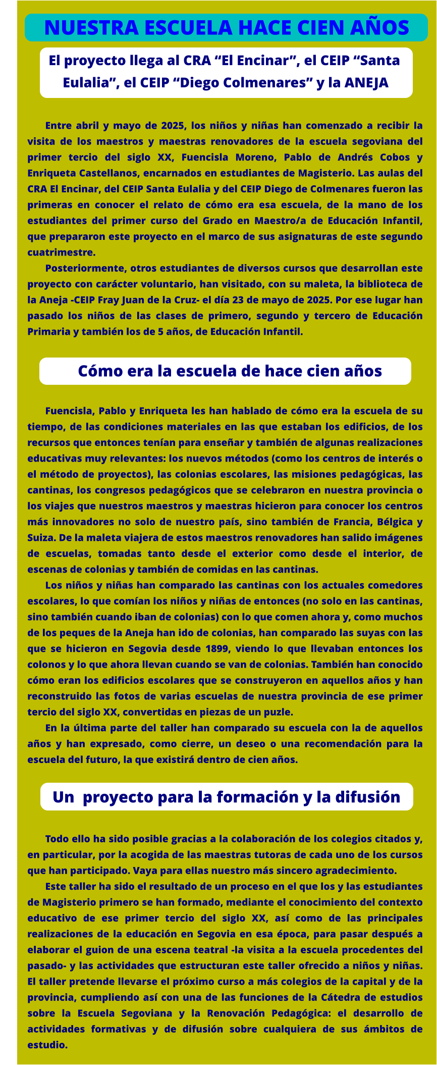 El proyecto llega al CRA “El Encinar”, el CEIP “Santa      Eulalia”, el CEIP “Diego Colmenares” y la ANEJA  Entre abril y mayo de 2025, los niños y niñas han comenzado a recibir la visita de los maestros y maestras renovadores de la escuela segoviana del primer tercio del siglo XX, Fuencisla Moreno, Pablo de Andrés Cobos y Enriqueta Castellanos, encarnados en estudiantes de Magisterio. Las aulas del CRA El Encinar, del CEIP Santa Eulalia y del CEIP Diego de Colmenares fueron las primeras en conocer el relato de cómo era esa escuela, de la mano de los estudiantes del primer curso del Grado en Maestro/a de Educación Infantil, que prepararon este proyecto en el marco de sus asignaturas de este segundo cuatrimestre. Posteriormente, otros estudiantes de diversos cursos que desarrollan este proyecto con carácter voluntario, han visitado, con su maleta, la biblioteca de la Aneja -CEIP Fray Juan de la Cruz- el día 23 de mayo de 2025. Por ese lugar han pasado los niños de las clases de primero, segundo y tercero de Educación Primaria y también los de 5 años, de Educación Infantil.     Fuencisla, Pablo y Enriqueta les han hablado de cómo era la escuela de su tiempo, de las condiciones materiales en las que estaban los edificios, de los recursos que entonces tenían para enseñar y también de algunas realizaciones educativas muy relevantes: los nuevos métodos (como los centros de interés o el método de proyectos), las colonias escolares, las misiones pedagógicas, las cantinas, los congresos pedagógicos que se celebraron en nuestra provincia o los viajes que nuestros maestros y maestras hicieron para conocer los centros más innovadores no solo de nuestro país, sino también de Francia, Bélgica y Suiza. De la maleta viajera de estos maestros renovadores han salido imágenes de escuelas, tomadas tanto desde el exterior como desde el interior, de escenas de colonias y también de comidas en las cantinas.  Los niños y niñas han comparado las cantinas con los actuales comedores escolares, lo que comían los niños y niñas de entonces (no solo en las cantinas, sino también cuando iban de colonias) con lo que comen ahora y, como muchos de los peques de la Aneja han ido de colonias, han comparado las suyas con las que se hicieron en Segovia desde 1899, viendo lo que llevaban entonces los colonos y lo que ahora llevan cuando se van de colonias. También han conocido cómo eran los edificios escolares que se construyeron en aquellos años y han reconstruido las fotos de varias escuelas de nuestra provincia de ese primer tercio del siglo XX, convertidas en piezas de un puzle. En la última parte del taller han comparado su escuela con la de aquellos años y han expresado, como cierre, un deseo o una recomendación para la escuela del futuro, la que existirá dentro de cien años.     Todo ello ha sido posible gracias a la colaboración de los colegios citados y, en particular, por la acogida de las maestras tutoras de cada uno de los cursos que han participado. Vaya para ellas nuestro más sincero agradecimiento. Este taller ha sido el resultado de un proceso en el que los y las estudiantes de Magisterio primero se han formado, mediante el conocimiento del contexto educativo de ese primer tercio del siglo XX, así como de las principales realizaciones de la educación en Segovia en esa época, para pasar después a elaborar el guion de una escena teatral -la visita a la escuela procedentes del pasado- y las actividades que estructuran este taller ofrecido a niños y niñas. El taller pretende llevarse el próximo curso a más colegios de la capital y de la provincia, cumpliendo así con una de las funciones de la Cátedra de estudios sobre la Escuela Segoviana y la Renovación Pedagógica: el desarrollo de actividades formativas y de difusión sobre cualquiera de sus ámbitos de estudio.            Cómo era la escuela de hace cien años NUESTRA ESCUELA HACE CIEN AÑOS            Un  proyecto para la formación y la difusión