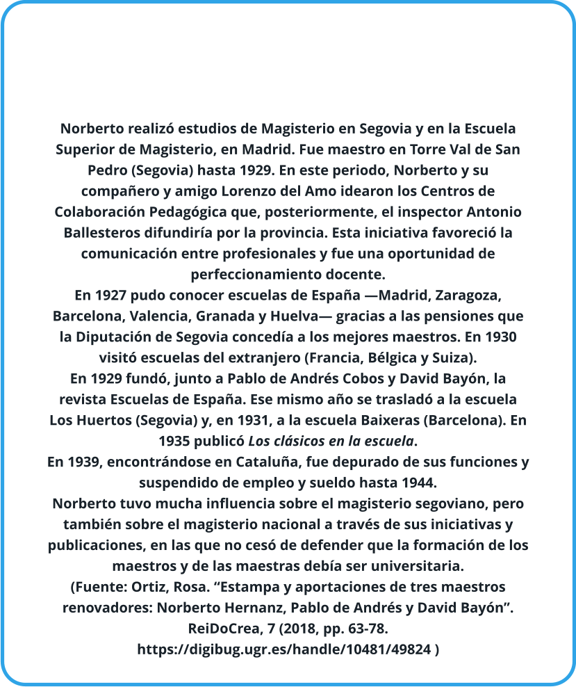 Norberto realizó estudios de Magisterio en Segovia y en la Escuela Superior de Magisterio, en Madrid. Fue maestro en Torre Val de San Pedro (Segovia) hasta 1929. En este periodo, Norberto y su compañero y amigo Lorenzo del Amo idearon los Centros de Colaboración Pedagógica que, posteriormente, el inspector Antonio Ballesteros difundiría por la provincia. Esta iniciativa favoreció la comunicación entre profesionales y fue una oportunidad de perfeccionamiento docente. En 1927 pudo conocer escuelas de España —Madrid, Zaragoza, Barcelona, Valencia, Granada y Huelva— gracias a las pensiones que la Diputación de Segovia concedía a los mejores maestros. En 1930 visitó escuelas del extranjero (Francia, Bélgica y Suiza). En 1929 fundó, junto a Pablo de Andrés Cobos y David Bayón, la revista Escuelas de España. Ese mismo año se trasladó a la escuela Los Huertos (Segovia) y, en 1931, a la escuela Baixeras (Barcelona). En 1935 publicó Los clásicos en la escuela. En 1939, encontrándose en Cataluña, fue depurado de sus funciones y suspendido de empleo y sueldo hasta 1944. Norberto tuvo mucha influencia sobre el magisterio segoviano, pero también sobre el magisterio nacional a través de sus iniciativas y publicaciones, en las que no cesó de defender que la formación de los maestros y de las maestras debía ser universitaria. (Fuente: Ortiz, Rosa. “Estampa y aportaciones de tres maestros renovadores: Norberto Hernanz, Pablo de Andrés y David Bayón”. ReiDoCrea, 7 (2018, pp. 63-78.  https://digibug.ugr.es/handle/10481/49824 )