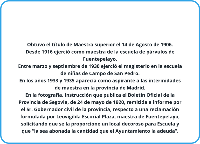 Obtuvo el título de Maestra superior el 14 de Agosto de 1906. Desde 1916 ejerció como maestra de la escuela de párvulos de Fuentepelayo. Entre marzo y septiembre de 1930 ejerció el magisterio en la escuela de niñas de Campo de San Pedro. En los años 1933 y 1935 aparecía como aspirante a las interinidades de maestra en la provincia de Madrid. En la fotografía, Instrucción que publica el Boletín Oficial de la Provincia de Segovia, de 24 de mayo de 1920, remitida a informe por el Sr. Gobernador civil de la provincia, respecto a una reclamación formulada por Leovigilda Escorial Plaza, maestra de Fuentepelayo, solicitando que se la proporcione un local decoroso para Escuela y que “la sea abonada la cantidad que el Ayuntamiento la adeuda”.