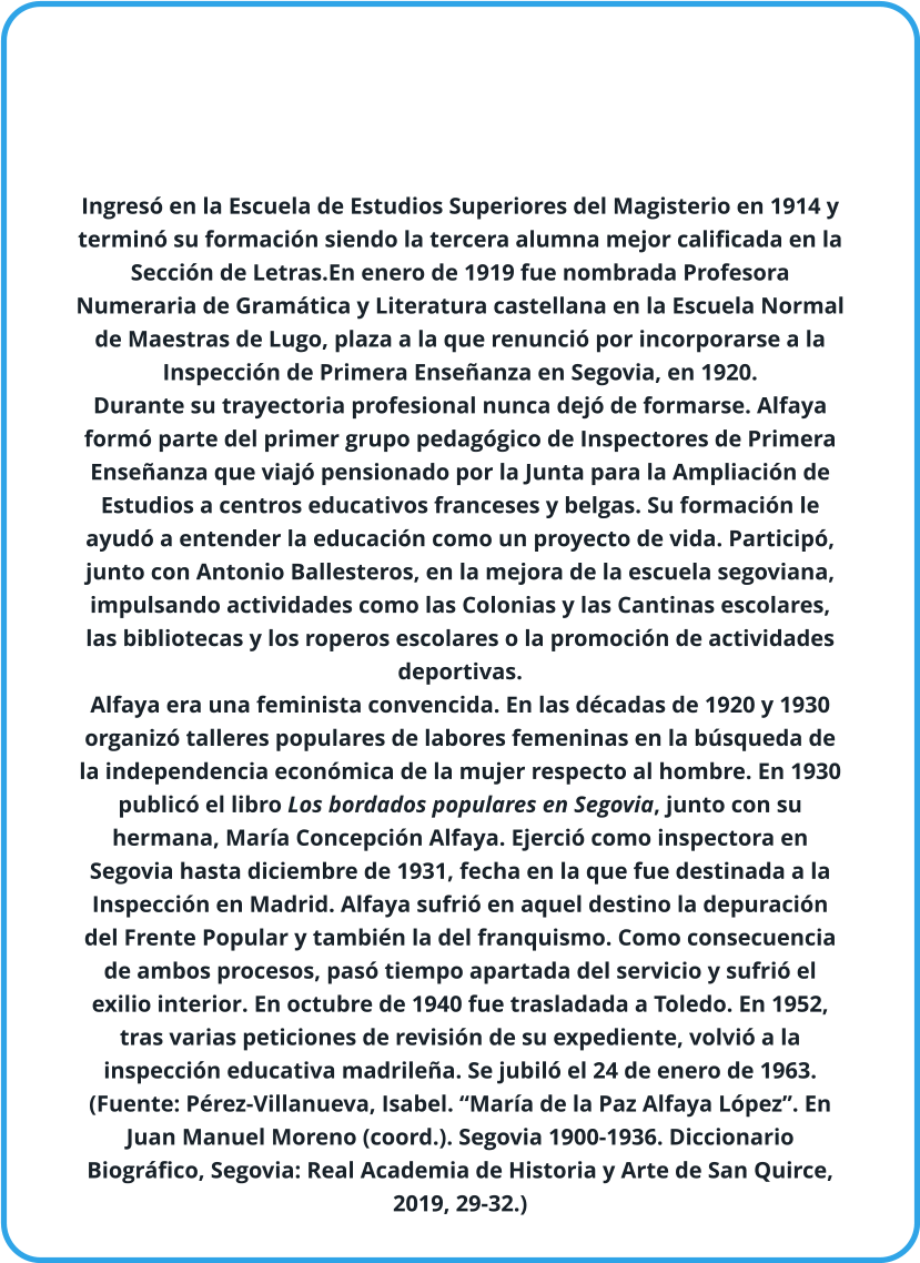 Ingresó en la Escuela de Estudios Superiores del Magisterio en 1914 y terminó su formación siendo la tercera alumna mejor calificada en la Sección de Letras.En enero de 1919 fue nombrada Profesora Numeraria de Gramática y Literatura castellana en la Escuela Normal de Maestras de Lugo, plaza a la que renunció por incorporarse a la Inspección de Primera Enseñanza en Segovia, en 1920.  Durante su trayectoria profesional nunca dejó de formarse. Alfaya formó parte del primer grupo pedagógico de Inspectores de Primera Enseñanza que viajó pensionado por la Junta para la Ampliación de Estudios a centros educativos franceses y belgas. Su formación le ayudó a entender la educación como un proyecto de vida. Participó, junto con Antonio Ballesteros, en la mejora de la escuela segoviana, impulsando actividades como las Colonias y las Cantinas escolares, las bibliotecas y los roperos escolares o la promoción de actividades deportivas.  Alfaya era una feminista convencida. En las décadas de 1920 y 1930 organizó talleres populares de labores femeninas en la búsqueda de la independencia económica de la mujer respecto al hombre. En 1930 publicó el libro Los bordados populares en Segovia, junto con su hermana, María Concepción Alfaya. Ejerció como inspectora en Segovia hasta diciembre de 1931, fecha en la que fue destinada a la Inspección en Madrid. Alfaya sufrió en aquel destino la depuración del Frente Popular y también la del franquismo. Como consecuencia de ambos procesos, pasó tiempo apartada del servicio y sufrió el exilio interior. En octubre de 1940 fue trasladada a Toledo. En 1952, tras varias peticiones de revisión de su expediente, volvió a la inspección educativa madrileña. Se jubiló el 24 de enero de 1963.    (Fuente: Pérez-Villanueva, Isabel. “María de la Paz Alfaya López”. En Juan Manuel Moreno (coord.). Segovia 1900-1936. Diccionario Biográfico, Segovia: Real Academia de Historia y Arte de San Quirce, 2019, 29-32.)