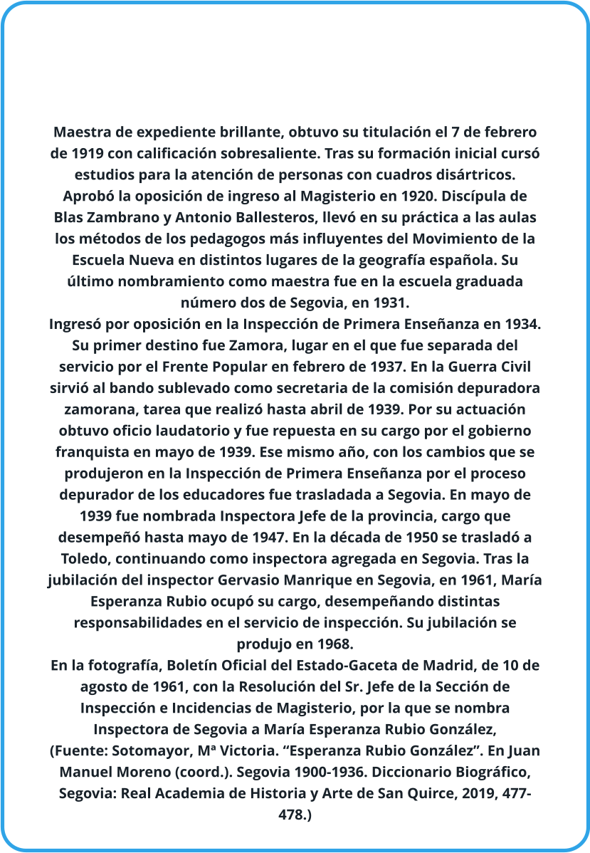 Maestra de expediente brillante, obtuvo su titulación el 7 de febrero de 1919 con calificación sobresaliente. Tras su formación inicial cursó estudios para la atención de personas con cuadros disártricos. Aprobó la oposición de ingreso al Magisterio en 1920. Discípula de Blas Zambrano y Antonio Ballesteros, llevó en su práctica a las aulas los métodos de los pedagogos más influyentes del Movimiento de la Escuela Nueva en distintos lugares de la geografía española. Su último nombramiento como maestra fue en la escuela graduada número dos de Segovia, en 1931.  Ingresó por oposición en la Inspección de Primera Enseñanza en 1934. Su primer destino fue Zamora, lugar en el que fue separada del servicio por el Frente Popular en febrero de 1937. En la Guerra Civil sirvió al bando sublevado como secretaria de la comisión depuradora zamorana, tarea que realizó hasta abril de 1939. Por su actuación obtuvo oficio laudatorio y fue repuesta en su cargo por el gobierno franquista en mayo de 1939. Ese mismo año, con los cambios que se produjeron en la Inspección de Primera Enseñanza por el proceso depurador de los educadores fue trasladada a Segovia. En mayo de 1939 fue nombrada Inspectora Jefe de la provincia, cargo que desempeñó hasta mayo de 1947. En la década de 1950 se trasladó a Toledo, continuando como inspectora agregada en Segovia. Tras la jubilación del inspector Gervasio Manrique en Segovia, en 1961, María Esperanza Rubio ocupó su cargo, desempeñando distintas responsabilidades en el servicio de inspección. Su jubilación se produjo en 1968.  En la fotografía, Boletín Oficial del Estado-Gaceta de Madrid, de 10 de agosto de 1961, con la Resolución del Sr. Jefe de la Sección de Inspección e Incidencias de Magisterio, por la que se nombra Inspectora de Segovia a María Esperanza Rubio González, (Fuente: Sotomayor, Mª Victoria. “Esperanza Rubio González”. En Juan Manuel Moreno (coord.). Segovia 1900-1936. Diccionario Biográfico, Segovia: Real Academia de Historia y Arte de San Quirce, 2019, 477-478.)