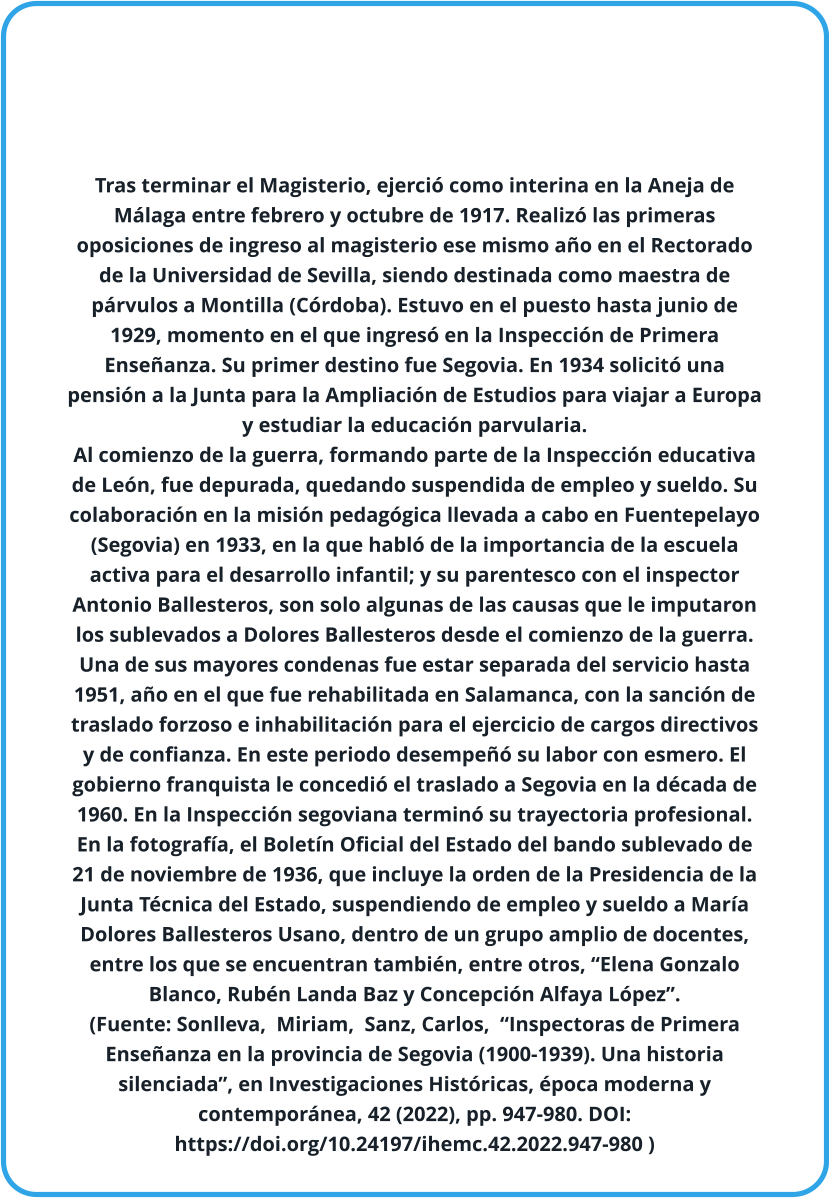 Tras terminar el Magisterio, ejerció como interina en la Aneja de Málaga entre febrero y octubre de 1917. Realizó las primeras oposiciones de ingreso al magisterio ese mismo año en el Rectorado de la Universidad de Sevilla, siendo destinada como maestra de párvulos a Montilla (Córdoba). Estuvo en el puesto hasta junio de 1929, momento en el que ingresó en la Inspección de Primera Enseñanza. Su primer destino fue Segovia. En 1934 solicitó una pensión a la Junta para la Ampliación de Estudios para viajar a Europa y estudiar la educación parvularia.  Al comienzo de la guerra, formando parte de la Inspección educativa de León, fue depurada, quedando suspendida de empleo y sueldo. Su colaboración en la misión pedagógica llevada a cabo en Fuentepelayo (Segovia) en 1933, en la que habló de la importancia de la escuela activa para el desarrollo infantil; y su parentesco con el inspector Antonio Ballesteros, son solo algunas de las causas que le imputaron los sublevados a Dolores Ballesteros desde el comienzo de la guerra. Una de sus mayores condenas fue estar separada del servicio hasta 1951, año en el que fue rehabilitada en Salamanca, con la sanción de traslado forzoso e inhabilitación para el ejercicio de cargos directivos y de confianza. En este periodo desempeñó su labor con esmero. El gobierno franquista le concedió el traslado a Segovia en la década de 1960. En la Inspección segoviana terminó su trayectoria profesional. En la fotografía, el Boletín Oficial del Estado del bando sublevado de 21 de noviembre de 1936, que incluye la orden de la Presidencia de la Junta Técnica del Estado, suspendiendo de empleo y sueldo a María Dolores Ballesteros Usano, dentro de un grupo amplio de docentes, entre los que se encuentran también, entre otros, “Elena Gonzalo Blanco, Rubén Landa Baz y Concepción Alfaya López”.  (Fuente: Sonlleva,  Miriam,  Sanz, Carlos,  “Inspectoras de Primera Enseñanza en la provincia de Segovia (1900-1939). Una historia silenciada”, en Investigaciones Históricas, época moderna y contemporánea, 42 (2022), pp. 947-980. DOI: https://doi.org/10.24197/ihemc.42.2022.947-980 )