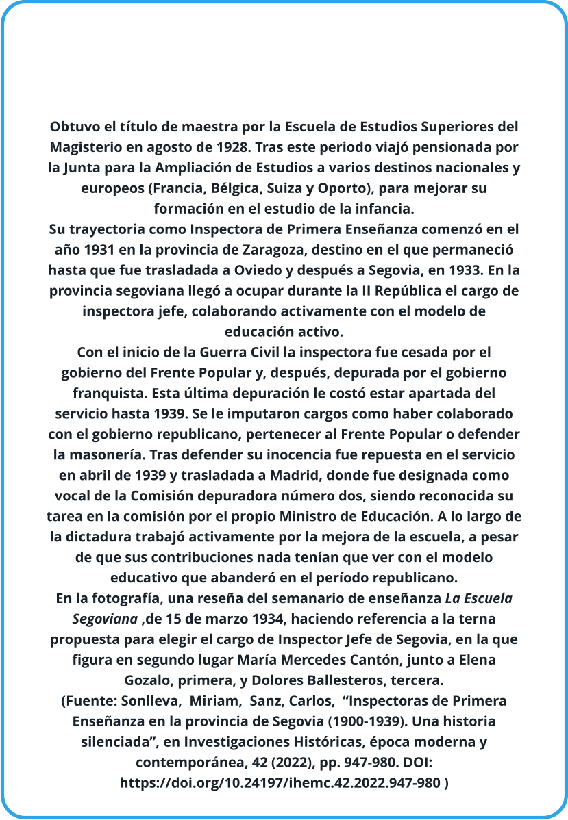 Obtuvo el título de maestra por la Escuela de Estudios Superiores del Magisterio en agosto de 1928. Tras este periodo viajó pensionada por la Junta para la Ampliación de Estudios a varios destinos nacionales y europeos (Francia, Bélgica, Suiza y Oporto), para mejorar su formación en el estudio de la infancia.  Su trayectoria como Inspectora de Primera Enseñanza comenzó en el año 1931 en la provincia de Zaragoza, destino en el que permaneció hasta que fue trasladada a Oviedo y después a Segovia, en 1933. En la provincia segoviana llegó a ocupar durante la II República el cargo de inspectora jefe, colaborando activamente con el modelo de educación activo.  Con el inicio de la Guerra Civil la inspectora fue cesada por el gobierno del Frente Popular y, después, depurada por el gobierno franquista. Esta última depuración le costó estar apartada del servicio hasta 1939. Se le imputaron cargos como haber colaborado con el gobierno republicano, pertenecer al Frente Popular o defender la masonería. Tras defender su inocencia fue repuesta en el servicio en abril de 1939 y trasladada a Madrid, donde fue designada como vocal de la Comisión depuradora número dos, siendo reconocida su tarea en la comisión por el propio Ministro de Educación. A lo largo de la dictadura trabajó activamente por la mejora de la escuela, a pesar de que sus contribuciones nada tenían que ver con el modelo educativo que abanderó en el período republicano.   En la fotografía, una reseña del semanario de enseñanza La Escuela Segoviana ,de 15 de marzo 1934, haciendo referencia a la terna propuesta para elegir el cargo de Inspector Jefe de Segovia, en la que figura en segundo lugar María Mercedes Cantón, junto a Elena Gozalo, primera, y Dolores Ballesteros, tercera. (Fuente: Sonlleva,  Miriam,  Sanz, Carlos,  “Inspectoras de Primera Enseñanza en la provincia de Segovia (1900-1939). Una historia silenciada”, en Investigaciones Históricas, época moderna y contemporánea, 42 (2022), pp. 947-980. DOI: https://doi.org/10.24197/ihemc.42.2022.947-980 )