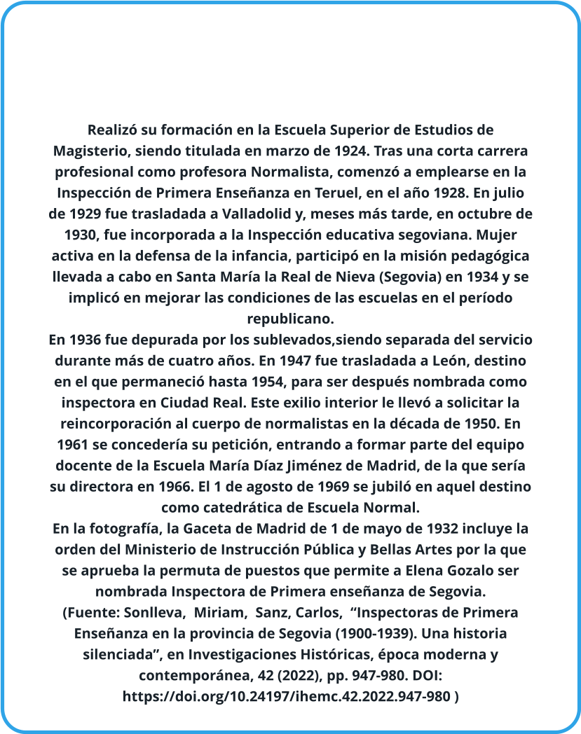 Realizó su formación en la Escuela Superior de Estudios de Magisterio, siendo titulada en marzo de 1924. Tras una corta carrera profesional como profesora Normalista, comenzó a emplearse en la Inspección de Primera Enseñanza en Teruel, en el año 1928. En julio de 1929 fue trasladada a Valladolid y, meses más tarde, en octubre de 1930, fue incorporada a la Inspección educativa segoviana. Mujer activa en la defensa de la infancia, participó en la misión pedagógica llevada a cabo en Santa María la Real de Nieva (Segovia) en 1934 y se implicó en mejorar las condiciones de las escuelas en el período republicano.  En 1936 fue depurada por los sublevados,siendo separada del servicio durante más de cuatro años. En 1947 fue trasladada a León, destino en el que permaneció hasta 1954, para ser después nombrada como inspectora en Ciudad Real. Este exilio interior le llevó a solicitar la reincorporación al cuerpo de normalistas en la década de 1950. En 1961 se concedería su petición, entrando a formar parte del equipo docente de la Escuela María Díaz Jiménez de Madrid, de la que sería su directora en 1966. El 1 de agosto de 1969 se jubiló en aquel destino como catedrática de Escuela Normal. En la fotografía, la Gaceta de Madrid de 1 de mayo de 1932 incluye la orden del Ministerio de Instrucción Pública y Bellas Artes por la que se aprueba la permuta de puestos que permite a Elena Gozalo ser nombrada Inspectora de Primera enseñanza de Segovia. (Fuente: Sonlleva,  Miriam,  Sanz, Carlos,  “Inspectoras de Primera Enseñanza en la provincia de Segovia (1900-1939). Una historia silenciada”, en Investigaciones Históricas, época moderna y contemporánea, 42 (2022), pp. 947-980. DOI: https://doi.org/10.24197/ihemc.42.2022.947-980 )
