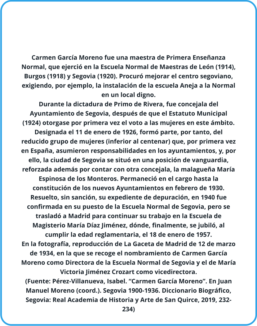 Carmen García Moreno fue una maestra de Primera Enseñanza Normal, que ejerció en la Escuela Normal de Maestras de León (1914), Burgos (1918) y Segovia (1920). Procuró mejorar el centro segoviano, exigiendo, por ejemplo, la instalación de la escuela Aneja a la Normal en un local digno. Durante la dictadura de Primo de Rivera, fue concejala del Ayuntamiento de Segovia, después de que el Estatuto Municipal (1924) otorgase por primera vez el voto a las mujeres en este ámbito. Designada el 11 de enero de 1926, formó parte, por tanto, del reducido grupo de mujeres (inferior al centenar) que, por primera vez en España, asumieron responsabilidades en los ayuntamientos, y, por ello, la ciudad de Segovia se situó en una posición de vanguardia, reforzada además por contar con otra concejala, la malagueña María Espinosa de los Monteros. Permaneció en el cargo hasta la constitución de los nuevos Ayuntamientos en febrero de 1930. Resuelto, sin sanción, su expediente de depuración, en 1940 fue confirmada en su puesto de la Escuela Normal de Segovia, pero se trasladó a Madrid para continuar su trabajo en la Escuela de Magisterio María Díaz Jiménez, dónde, finalmente, se jubiló, al cumplir la edad reglamentaria, el 18 de enero de 1957. En la fotografía, reproducción de La Gaceta de Madrid de 12 de marzo de 1934, en la que se recoge el nombramiento de Carmen García Moreno como Directora de la Escuela Normal de Segovia y el de María Victoria Jiménez Crozart como vicedirectora. (Fuente: Pérez-Villanueva, Isabel. “Carmen García Moreno”. En Juan Manuel Moreno (coord.). Segovia 1900-1936. Diccionario Biográfico, Segovia: Real Academia de Historia y Arte de San Quirce, 2019, 232-234)