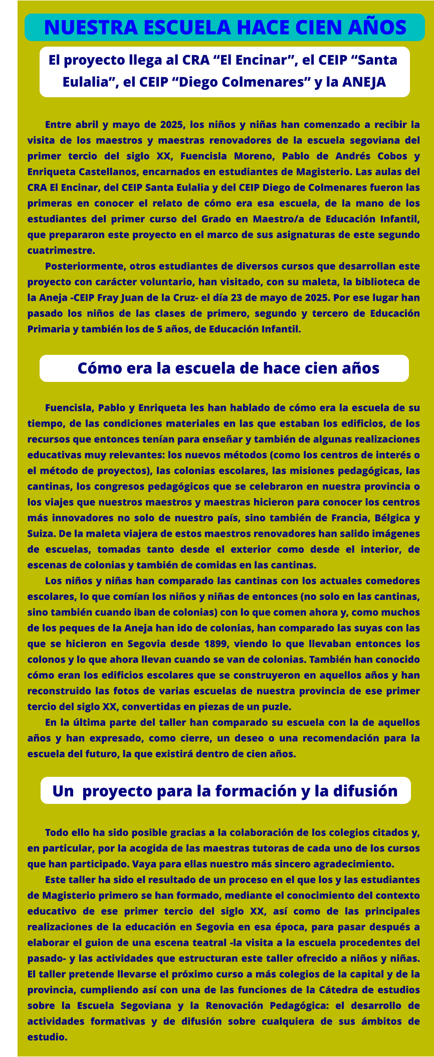 El proyecto llega al CRA “El Encinar”, el CEIP “Santa      Eulalia”, el CEIP “Diego Colmenares” y la ANEJA  Entre abril y mayo de 2025, los niños y niñas han comenzado a recibir la visita de los maestros y maestras renovadores de la escuela segoviana del primer tercio del siglo XX, Fuencisla Moreno, Pablo de Andrés Cobos y Enriqueta Castellanos, encarnados en estudiantes de Magisterio. Las aulas del CRA El Encinar, del CEIP Santa Eulalia y del CEIP Diego de Colmenares fueron las primeras en conocer el relato de cómo era esa escuela, de la mano de los estudiantes del primer curso del Grado en Maestro/a de Educación Infantil, que prepararon este proyecto en el marco de sus asignaturas de este segundo cuatrimestre. Posteriormente, otros estudiantes de diversos cursos que desarrollan este proyecto con carácter voluntario, han visitado, con su maleta, la biblioteca de la Aneja -CEIP Fray Juan de la Cruz- el día 23 de mayo de 2025. Por ese lugar han pasado los niños de las clases de primero, segundo y tercero de Educación Primaria y también los de 5 años, de Educación Infantil.     Fuencisla, Pablo y Enriqueta les han hablado de cómo era la escuela de su tiempo, de las condiciones materiales en las que estaban los edificios, de los recursos que entonces tenían para enseñar y también de algunas realizaciones educativas muy relevantes: los nuevos métodos (como los centros de interés o el método de proyectos), las colonias escolares, las misiones pedagógicas, las cantinas, los congresos pedagógicos que se celebraron en nuestra provincia o los viajes que nuestros maestros y maestras hicieron para conocer los centros más innovadores no solo de nuestro país, sino también de Francia, Bélgica y Suiza. De la maleta viajera de estos maestros renovadores han salido imágenes de escuelas, tomadas tanto desde el exterior como desde el interior, de escenas de colonias y también de comidas en las cantinas.  Los niños y niñas han comparado las cantinas con los actuales comedores escolares, lo que comían los niños y niñas de entonces (no solo en las cantinas, sino también cuando iban de colonias) con lo que comen ahora y, como muchos de los peques de la Aneja han ido de colonias, han comparado las suyas con las que se hicieron en Segovia desde 1899, viendo lo que llevaban entonces los colonos y lo que ahora llevan cuando se van de colonias. También han conocido cómo eran los edificios escolares que se construyeron en aquellos años y han reconstruido las fotos de varias escuelas de nuestra provincia de ese primer tercio del siglo XX, convertidas en piezas de un puzle. En la última parte del taller han comparado su escuela con la de aquellos años y han expresado, como cierre, un deseo o una recomendación para la escuela del futuro, la que existirá dentro de cien años.     Todo ello ha sido posible gracias a la colaboración de los colegios citados y, en particular, por la acogida de las maestras tutoras de cada uno de los cursos que han participado. Vaya para ellas nuestro más sincero agradecimiento. Este taller ha sido el resultado de un proceso en el que los y las estudiantes de Magisterio primero se han formado, mediante el conocimiento del contexto educativo de ese primer tercio del siglo XX, así como de las principales realizaciones de la educación en Segovia en esa época, para pasar después a elaborar el guion de una escena teatral -la visita a la escuela procedentes del pasado- y las actividades que estructuran este taller ofrecido a niños y niñas. El taller pretende llevarse el próximo curso a más colegios de la capital y de la provincia, cumpliendo así con una de las funciones de la Cátedra de estudios sobre la Escuela Segoviana y la Renovación Pedagógica: el desarrollo de actividades formativas y de difusión sobre cualquiera de sus ámbitos de estudio.            Cómo era la escuela de hace cien años NUESTRA ESCUELA HACE CIEN AÑOS            Un  proyecto para la formación y la difusión